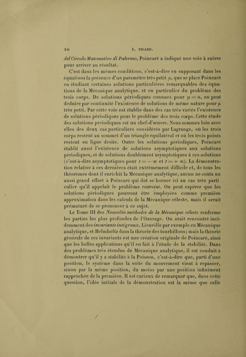 delCircolo Matemalico diPalermo, Poincaré a indiqué une voie à suivre pour arriver au résultat. C’est dans les mêmes conditions, c’est-à-dire en supposant dans les équations la présence d’un paramètre très petit a, que se place Poincaré en étudiant certaines solutions particulières remarquables des équa¬ tions de la Mécanique analytique, et en particulier du problème des trois corps. De solutions périodiques connues pour p. = o, on peut déduire par continuité l’existence de solutions de même nature pour p. très petit.. Par cette voie est établie dans des cas très variés l’existence de solutions périodiques pour le problème des trois corps. Cette étude des solutions périodiques est un chef-d’œuvre. Nous sommes loin avec elles des deux cas particuliers considérés par Lagrange, où les trois corps restent au sommet d’un triangle équilatéral et où les trois points restent en ligne droite. Outre les solutions périodiques, Poincaré établit aussi l’existence de solutions asymptotiques aux solutions périodiques, et de solutions doublement asymptotiques à ces solutions (c’est-à-dire asymptotiques pour t = — co et t =-h oo). La démonstra¬ tion relative à ces dernières était extrêmement difficile et, de tous les théorèmes dont il enrichit la Mécanique analytique, aucun ne coûta un aussi grand effort à Poincaré qui dut se borner ici au cas très parti culier qu’il appelait le problème restreint. On peut espérer que les solutions périodiques pourront être employées comme première approximation dans les calculs de la Mécanique céleste, mais il serait prématuré de se prononcer à ce sujet. Le Tome III des Nouvelles méthodes de la Mécanique céleste renferme les parties les plus profondes de l’Ouvrage. On avait rencontré inci¬ demment des invariants intégraux, Liouville par exemple en Mécanique analytique, et Helmholtz dans la théorie des tourbillons; mais la théorie générale de ces invariants est une création originale de Poincaré, ainsi que les belles applications qu’il en fait à l’étude de la stabilité. Dans des problèmes très étendus de Mécanique analytique, il est conduit à démontrer qu’il y a stabilité à la Poisson, c’est-à-dire que, parti d’une position, le système dans la suite du mouvement vient à repasser, sinon par la même position, du moins par une position infiniment rapprochée de la première. 11 est curieux de remarquer que, dans cette question, l’idée initiale de la démonstration est la même que celle /