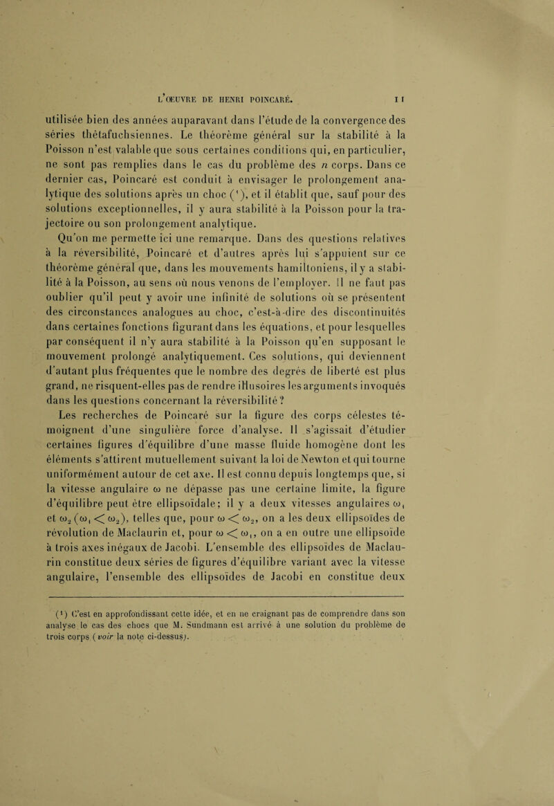 utilisée bien des années auparavant dans l’étude de la convergence des séries thètafuchsiennes. Le théorème général sur la stabilité à la Poisson n’est valable que sous certaines conditions qui, en particulier, ne sont pas remplies dans le cas du problème des n corps. Dans ce dernier cas, Poincaré est conduit à envisager le prolongement ana¬ lytique des solutions après un choc ('), et il établit que, sauf pour des solutions exceptionnelles, il y aura stabilité à la Poisson pour la tra¬ jectoire ou son prolongement analytique. Qu’on me permette ici une remarque. Dans des questions relatives à la réversibilité, Poincaré et d’autres après lui s’appuient sur ce théorème général que, dans les mouvements hamiltoniens, il y a stabi¬ lité à la Poisson, au sens où nous venons de l’employer. Il ne faut pas oublier qu’il peut y avoir une infinité de solutions où se présentent des circonstances analogues au choc, c’est-à-dire des discontinuités dans certaines fonctions figurantdans les équations, et pour lesquelles par conséquent il n’y aura stabilité à la Poisson qu’en supposant le mouvement prolongé analytiquement. Ces solutions, qui deviennent d’autant plus fréquentes que le nombre des degrés de liberté est plus grand, ne risquent-elles pas de rendre illusoires les arguments invoqués dans les questions concernant la réversibilité? Les recherches de Poincaré sur la figure des corps célestes té¬ moignent d’une singulière force d’analyse. Il s’agissait d’étudier certaines figures d’équilibre d’une masse fluide homogène dont les éléments s’attirent mutuellement suivant la loi de Newton et qui tourne uniformément autour de cet axe. Il est connu depuis longtemps que, si la vitesse angulaire co ne dépasse pas une certaine limite, la figure d’équilibre peut être ellipsoïdale; il y a deux vitesses angulaires co, et co2 (co, < co2), telles que, pour co < co2, on a les deux ellipsoïdes de révolution de Maclaurin et, pour co < co,, on a en outre une ellipsoïde à trois axes inégaux de Jacobi. L’ensemble des ellipsoïdes de Maclau¬ rin constitue deux séries de figures d’équilibre variant avec la vitesse angulaire, l’ensemble des ellipsoïdes de Jacobi en constitue deux (*) (*) C’est en approfondissant cette idée, et en ne craignant pas de comprendre dans son analyse, le cas des chocs que M. Sundmann est arrivé à une solution du problème de trois corps (voir la note ci-dessus;.