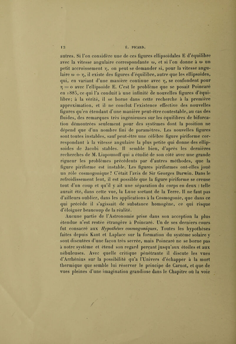 autres. Si l’on considère une de ces figures ellipsoïdales E d’équilibre avec la vitesse angulaire correspondante w, et si l’on donne à w un petit accroissement rj, on peut se demander si, pour la vitesse angu¬ laire w -i- y], il existe des figures d’équilibre, autre que les ellipsoïdes, qui, en variant d’une manière continue avec Y], se confondent pour Y) = o avec l’ellipsoïde E. C’est le problème que se posait Poincaré en 1885, ce qui l’a conduit à une infinité de nouvelles figures d’équi¬ libre; à la vérité, il se borne dans cette recherche à la première approximation, et il ne conclut l’existence effective des nouvelles figures qu’en étendant d’une manière peut-être contestable, au cas des fluides, des remarques très ingénieuses sur les équilibres de bifurca¬ tion démontrées seulement pour des systèmes dont la position ne dépend que d’un nombre fini de paramètres. Les nouvelles figures sont toutes instables, sauf peut-être une célèbre figure piriforme cor¬ respondant à la vitesse angulaire la plus petite qui donne des ellip¬ soïdes de Jacobi stables. J1 semble bien, d’après les dernières recherches de M. Liapounoff qui a étudié de son côté avec une grande rigueur les problèmes précédents par d’autres méthodes, que la figure piriforme est instable. Les figures piriformes ont-elles joué un rôle cosmogonique? C’était l’avis de Sir Georges Darwin. Dans le refroidissement lent, il est possible que la figure piriforme se creuse tout d’un coup et qu’il y ait une séparation du corps en deux : telle aurait été, dans cette vue, la Lune sortant de la Terre. II ne faut pas d’ailleurs oublier, dans les applications à la Cosmogonie, que dans ce qui précède il s’agissait de substance homogène, ce qui risque d’éloigner beaucoup de la réalité. Aucune partie de l’Astronomie prise dans son acception la plus étendue n’est restée étrangère à Poincaré. Un de ses derniers cours fut consacré aux Hypothèses cosmogoniques, Toutes les hypothèses faites depuis Kant et Laplace sur la formation du système solaire y sont discutées d’une façon très serrée, mais Poincaré ne se borne pas à notre système et étend son regard perçant jusqu’aux étoiles et aux nébuleuses. Avec quelle critique pénétrante il discute les vues d’Arrhénius sur la possibilité qu’a l’Univers d’échapper à la mort thermique que semble lui réserver le principe de Carnot, et que de vues pleines d’une imagination grandiose dans le Chapitre où la voie /