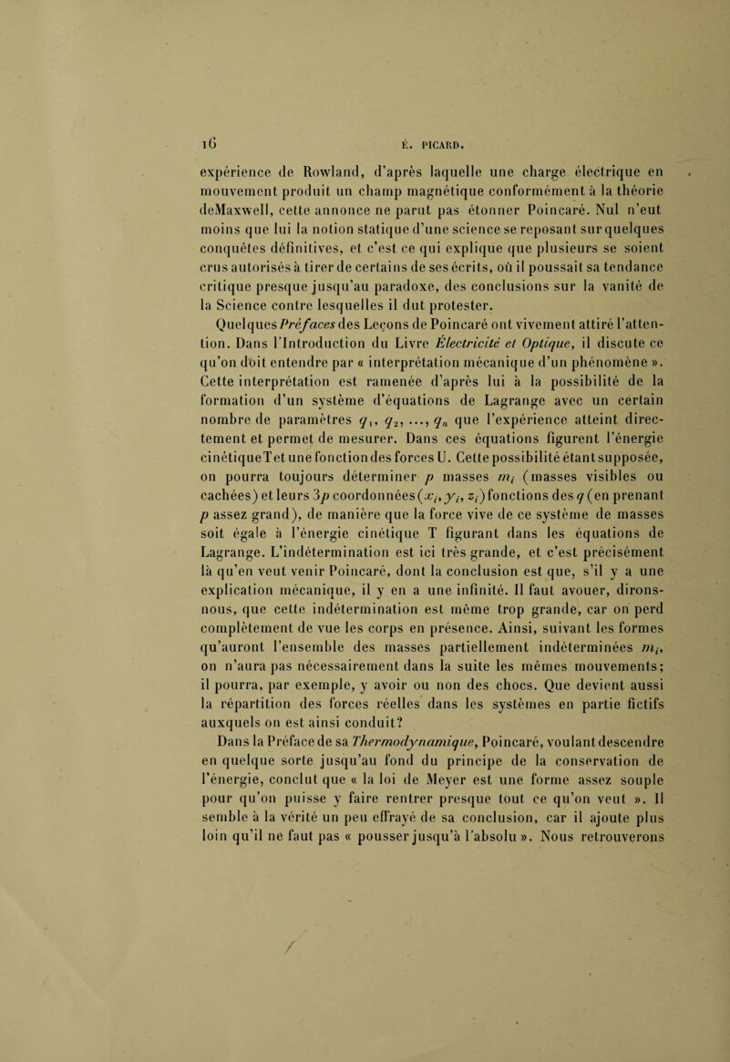 expérience de Rowland, d’après laquelle une charge électrique en mouvement produit un champ magnétique conformément à la théorie deMaxwelI, cette annonce ne parut pas étonner Poincaré. Nul n’eut moins que lui la notion statique d’une science se reposant sur quelques conquêtes définitives, et c’est ce qui explique que plusieurs se soient crus autorisés à tirer de certains de ses écrits, où il poussait sa tendance critique presque jusqu’au paradoxe, des conclusions sur la vanité de¬ là Science contre lesquelles il dut protester. Quelques Préfaces des Leçons de Poincaré ont vivement attiré l’atten¬ tion. Dans l’Introduction du Livre Électricité et Optique, il discute ce qu’on doit entendre par « interprétation mécanique d’un phénomène ». Cette interprétation est ramenée d’après lui à la possibilité de la formation d’un système d’équations de Lagrange avec un certain nombre de paramètres q^ q2, ..., qn que l’expérience atteint direc¬ tement et permet de mesurer. Dans ces équations figurent l’énergie cinétiqueTet une fonction des forces U. Cette possibilité étant supposée, on pourra toujours déterminer p masses m4- (masses visibles ou cachées) et leurs 3p coordonnées^-,yh z,) fonctions des q (en prenant p assez grand), de manière que la force vive de ce système de masses soit égale à l’énergie cinétique T figurant dans les équations de Lagrange. L’indétermination est ici très grande, et c’est précisément là qu’en veut venir Poincaré, dont la conclusion est que, s’il y a une explication mécanique, il y en a une infinité. Il faut avouer, dirons- nous, que cette indétermination est même trop grande, car on perd complètement de vue les corps en présence. Ainsi, suivant les formes qu’auront l’ensemble des masses partiellement indéterminées m,, on n’aura pas nécessairement dans la suite les mêmes mouvements; il pourra, par exemple, y avoir ou non des chocs. Que devient aussi la répartition des forces réelles dans les systèmes en partie fictifs auxquels on est ainsi conduit? Dans la Préface de sa Thermodynamique, Poincaré, voulant descendre en quelque sorte jusqu’au fond du principe de la conservation de l’énergie, conclut que « la loi de Meyer est une forme assez souple pour qu’on puisse y faire rentrer presque tout ce qu’on veut ». II semble à la vérité un peu effrayé de sa conclusion, car il ajoute plus loin qu’il ne faut pas « pousser jusqu’à l’absolu ». Nous retrouverons