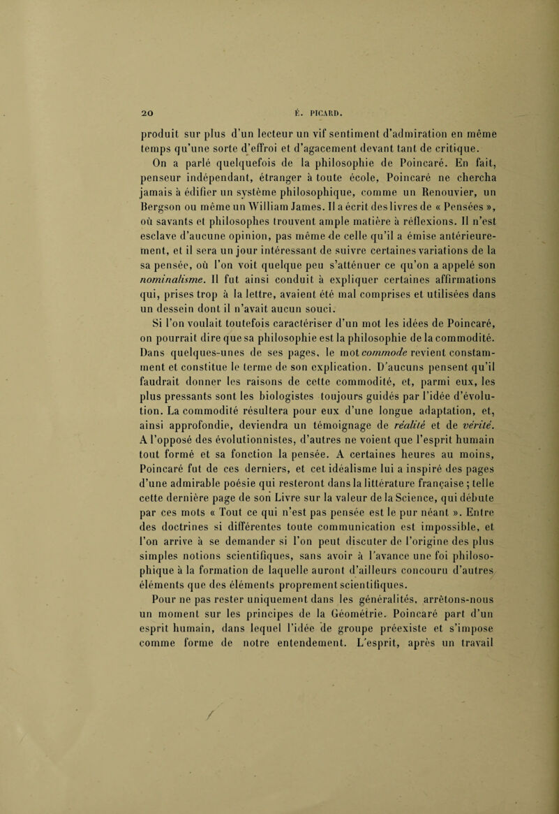 produit sur plus d’un lecteur un vif sentiment d’admiration en même temps qu’une sorte d’effroi et d’agacement devant tant de critique. On a parlé quelquefois de la philosophie de Poincaré. En fait, penseur indépendant, étranger à toute école, Poincaré ne chercha jamais à édifier un système philosophique, comme un Renouvier, un Bergson ou même un William James. Il a écrit des livres de «Pensées», où savants et philosophes trouvent ample matière à réflexions. Il n’est esclave d’aucune opinion, pas même-de celle qu’il a émise antérieure¬ ment, et il sera un jour intéressant de suivre certaines variations de la sa pensée, où l’on voit quelque peu s’atténuer ce qu’on a appelé son nominalisme. Il fut ainsi conduit à expliquer certaines affirmations qui, prises trop à la lettre, avaient été mal comprises et utilisées dans un dessein dont il n’avait aucun souci. Si l’on voulait toutefois caractériser d’un mot les idées de Poincaré, on pourrait dire que sa philosophie est la philosophie de la commodité. Dans quelques-unes de ses pages, le mot commode revient constam¬ ment et constitue le terme de son explication. D’aucuns pensent qu’il faudrait donner les raisons de cette commodité, et, parmi eux, les plus pressants sont les biologistes toujours guidés par l’idée d’évolu¬ tion. La commodité résultera pour eux d’une longue adaptation, et, ainsi approfondie, deviendra un témoignage de réalité et de vérité. A l’opposé des évolutionnistes, d’autres ne voient que l’esprit humain tout formé et sa fonction la pensée. A certaines heures au moins, Poincaré fut de ces derniers, et cet idéalisme lui a inspiré des pages d’une admirable poésie qui resteront dans la littérature française ; telle cette dernière page de son Livre sur la valeur de la Science, qui débute par ces mots « Tout ce qui n’est pas pensée est le pur néant ». Entre des doctrines si différentes toute communication est impossible, et l’on arrive à se demander si l’on peut discuter de l’origine des plus simples notions scientifiques, sans avoir à l’avance une foi philoso¬ phique à la formation de laquelle auront d’ailleurs concouru d’autres éléments que des éléments proprement scientifiques. Pour ne pas rester uniquement dans les généralités, arrêtons-nous un moment sur les principes de la Géométrie. Poincaré part d’un esprit humain, dans lequel l’idée de groupe préexiste et s’impose comme forme de notre entendement. L’esprit, après un travail /