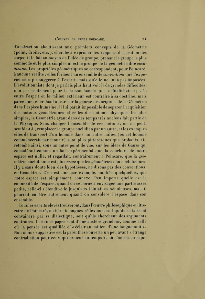 d’abstraction aboutissant aux premiers Concepts de la Géométrie (point, droite, etc.), cherche à exprimer les rapports de position des corps; il le fait au moyen de l’idée de groupe, prenant le groupe le plus commode et le plus simple qui est le groupe de la géométrie dite eucli¬ dienne. Les propriétés géométriques ne correspondent, pour Poincaré, à aucune réalité ; elles forment un ensemble de conventions que l’expé¬ rience a pu suggérer à l’esprit, mais qu’elle ne lui a pas imposées. L’évolutionniste dont je parlais plus haut voit là de grandes difficultés, non pas seulement pour la raison banale que la dualité ainsi posée entre l’esprit et le milieu extérieur est contraire à sa doctrine, mais parce que, cherchant à retracer la genèse des origines de la Géométrie dans l’espèce humaine, il lui paraît impossible de séparer l’acquisition des notions géométriques et celles des notions physiques les plus simples, la Géométrie ayant dans des temps très anciens fait partie de la Physique. Sans changer l’ensemble de ces notions, on ne peut, semble-t-il, remplacer le groupe euclidien par un autre, et les exemples cités de transport d’un homme dans un autre milieu (où cet homme commencerait par mourir) sont plus pittoresques que probants. On retombe ainsi, sous un autre point de vue, sur les idées de Gauss qui considérait comme un fait expérimental que la courbure de notre espace est nulle, et regardait, contrairement à Poincaré, que la géo¬ métrie euclidienne est plus vraie que les géométries non euclidiennes. Il y a sans doute bien des hypothèses, ne disons pas des conventions, en Géométrie. C’en est une par exemple, oubliée quelquefois, que notre espace est simplement connexe. Peu importe quelle est la connexité de l’espace, quand on se borne à envisager une partie assez petite, celle-ci s’étendît-elle jusqu’aux lointaines nébuleuses, mais il pourrait en être autrement quand on considère l’espace dans son ensemble. Tous les esprits élevés trouveront, dans l’œuvre philosophique et litté¬ raire de Poincaré, matière à longues réflexions, soit qu’ils se laissent convaincre par sa dialectique, soit qu’ils cherchent des arguments contraires. Certaines pages sont d’une austère grandeur, comme celle où la pensée est qualifiée d’« éclair au milieu d’une longue nuit ». Non moins suggestive est la parenthèse ouverte un peu avant « étrange contradiction pour ceux qui croient au temps », où l’on est presque