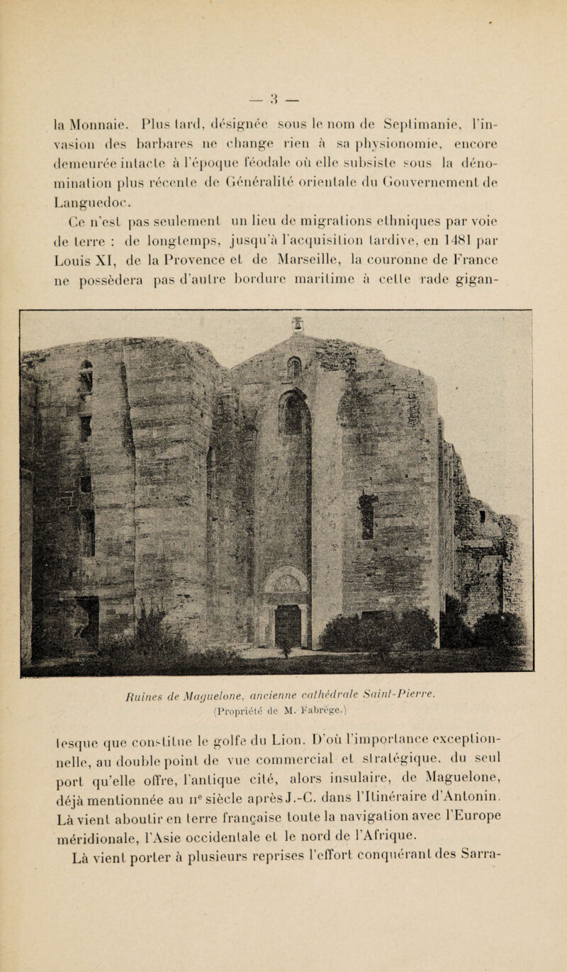 la Monnaie. Plus lard, désignée sous le nom de Seplimanie, l’in¬ vasion des barbares ne change rien à sa physionomie, encore demeurée intacte à l’époque féodale où elle subsiste sous la déno¬ mination plus récente de Généralité orientale du Gouvernement de Languedoc. Ce n’esl pas seulement un lieu de migrations ethniques par voie de terre : de longtemps, jusqu’à l'acquisition tardive, en 1481 par Louis XI, de la Provence et de Marseille, la couronne de France ne possédera pas d’autre bordure maritime à cette rade gigan- Ruines de Mciguelone, ancienne cathédrale Saint-Pierre. (Propriété de M. F abrège.) tesque que constitue le golfe du Lion, h) où 1 impoi lance exception¬ nelle, au double point de vue commercial et stratégique, du seul port qu elle oftre, 1 antique cité, alors insulaire, de Maguelone, déjà mentionnée au ne siècle après J.-C. dans 1 Itinéraire d Antonin, Là vient aboutir en terre française foute la navigation avec l’Europe méridionale, l’Asie occidentale et le nord de l’Afrique.