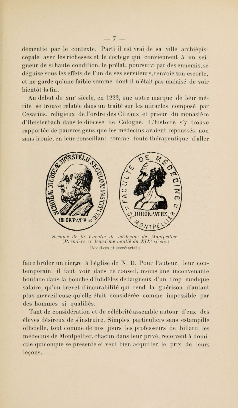 / démentie par le contexte. Parti il est vrai de sa ville archiépis¬ copale avec les richesses et le cortège qui conviennent à un sei¬ gneur de si haute condition, le prélat, poursuivi par des ennemis, se déguise sous les effets de l’un de ses serviteurs, renvoie son escorte, et ne garde qu’une faible somme dont il n’était pas malaisé de voir bientôt la fin. Au début du xme siècle, en 1222, une autre marque de leur mé¬ rite se trouve relatée dans un traité sur les miracles composé par Cesarius, religieux de l’ordre des Citeaux et prieur du monastère d’Heisterbach dans le diocèse de Cologne. L’histoire s’y trouve rapportée de pauvres gens que les médecins avaient repoussés, non sans ironie, en leur conseillant comme toute thérapeutique d’aller Sceaux de la Faculté de médecine de Montpellier. {Première et deuxième moitié du XIXe siècle.) (Archives et secrétariat.) faire brider un cierge à l’église de N. L). Pour l’auteur, leur con¬ temporain, il faut voir dans ce conseil, moins une inconvenante boutade dans la bouche d'infidèles dédaigneux d’un trop modique salaire, qu’un brevet d’incurabilité qui rend la guérison d’autant plus merveilleuse qu’elle était considérée comme impossible par des hommes si qualifiés. Tant de considération et de célébrité assemble autour d’eux des élèves désireux de s’instruire. Simples particuliers sans estampille officielle, tout comme de nos jours les professeurs de billard, les médecins de Montpellier,chacun dans leur privé, reçoivent à domi¬ cile quiconque se présente et veut bien acquitter le prix de leurs leçons.