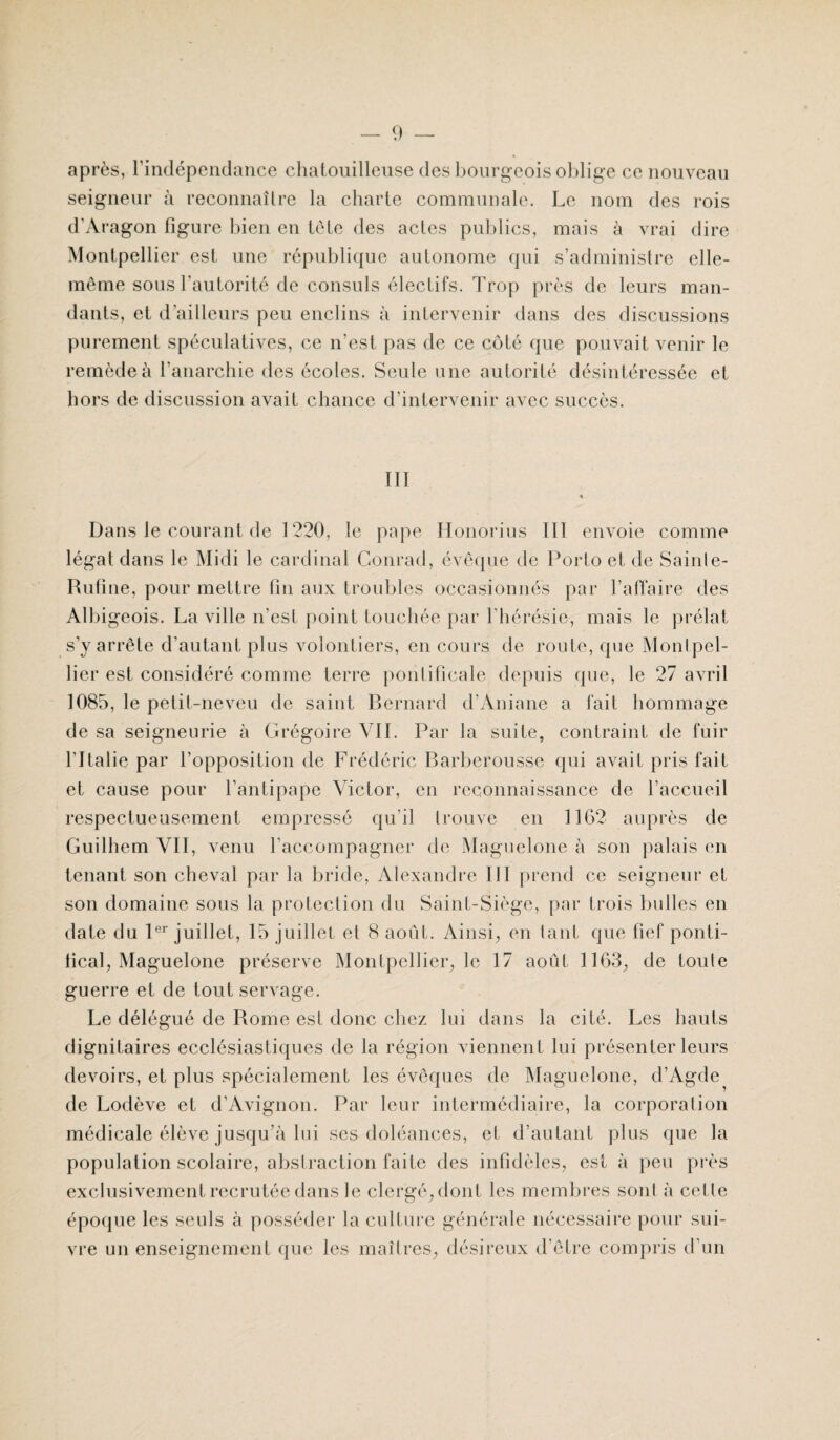 après, l’indépendance chatouilleuse des bourgeois oblige ce nouveau seigneur à reconnaître la charte communale. Le nom des rois d’Aragon figure bien en tète des actes publics, mais à vrai dire Montpellier est une république autonome qui s’administre elle- même sous l'autorité de consuls électifs. Trop près de leurs man¬ dants, et d’ailleurs peu enclins à intervenir dans des discussions purement spéculatives, ce n’est pas de ce côté que pouvait venir le remède à l’anarchie des écoles. Seule une autorité désintéressée et hors de discussion avait chance d’intervenir avec succès. III Dans le courant de 1220, le pape Honorius 111 envoie comme légat dans le Midi le cardinal Conrad, évêque de Porto et de Sainte- Rufine, pour mettre fin aux troubles occasionnés par l’affaire des Albigeois. La ville n’est point touchée par l'hérésie, mais le prélat s’y arrête d’autant plus volontiers, en cours de route, que Montpel¬ lier est considéré comme terre pontificale depuis que, le 27 avril 1085, le petit-neveu de saint Bernard d’Aniane a fait hommage de sa seigneurie à Grégoire VIL Par la suite, contraint de fuir l’Italie par l’opposition de Frédéric Barberousse qui avait pris fait et cause pour l’antipape Victor, en reconnaissance de l’accueil respectueusement empressé qu’il trouve en 1162 auprès de Guilhem VII, venu l’accompagner de Maguelone à son palais en tenant son cheval par la bride, Alexandre III prend ce seigneur et son domaine sous la protection du Saint-Siège, par trois bulles en date du 1er juillet, 15 juillet et 8 août. Ainsi, en tant que fief ponti¬ fical, Maguelone préserve Montpellier, le 17 août 1163, de toute guerre et de tout servage. Le délégué de Rome est donc chez lui dans la cité. Les hauts dignitaires ecclésiastiques de la région viennent lui présenter leurs devoirs, et plus spécialement les évêques de Maguelone, d’Agde de Lodève et d'Avignon. Par leur intermédiaire, la corporation médicale élève jusqu’à lui ses doléances, et d’autant plus que la population scolaire, abstraction faite des infidèles, est à peu près exclusivement recrutée dans le clergé, dont les membres sont à celte époque les seuls à posséder la culture générale nécessaire pour sui¬ vre un enseignement que les maîtres, désireux d’être compris d'un