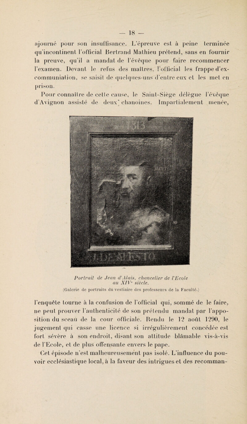 ajourné pour son insuffisance. L’épreuve est à peine terminée qu'incontinent l’official Bertrand Mathieu prétend, sans en fournir la preuve, qu’il a mandat de l’évêque pour faire recommencer l’examen. Devant le refus des maîtres, l’official les frappe d’ex- communiaiion, se saisit de quelques-uns d’entre eux et les met en prison. Pour connaître de cetle cause, le Saint-Siège délègue l’évêque d’Avignon assisté de deux’ chanoines. Impartialement menée, Portrait cle Jean d'Alais, chancelier de l'Ecole au XIVe siècle. (Galerie de portraits du vestiaire des professeurs de la Faculté.) l’enquête tourne à la confusion de l’official qui, sommé de le faire, ne peut prouver l’authenticité de son prétendu mandat par l'appo¬ sition du sceau de la cour officiale. Rendu le 12 août 1290, le jugement qui casse une licence si irrégulièrement concédée est fort sévère à son endroit, disant son attitude blâmable vis-à-vis de l’Ecole, et de plus offensante envers le pape. Cet épisode n’est malheureusement pas isolé. L’influence du pou¬ voir ecclésiastique local, à la faveur des intrigues et des recomman-