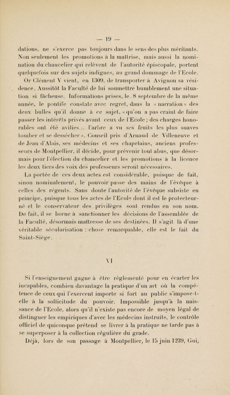 dations, ne s’exerce pas toujours dans le sens des plus méritants. Non seulement les promotions à la maîtrise, mais aussi la nomi¬ nation du chancelier qui relèvent de l’autorité épiscopale, portent quelquefois sur des sujets indignes, au grand dommage de l’Ecole. Or Clément Y vient, en 1309, de transporter à Avignon sa rési¬ lience . Aussitôt la Faculté de lui soumettre humblement une situa¬ tion si fâcheuse. Informations prises, le 8 septembre de la même année, le pontife constate avec regret, dans la «narration» des deux bulles qu'il donne à ce sujet, « qu’on a pas craint de faire passer les intérêts privés avant ceux de l'Ecole ; des charges hono¬ rables ont été avilies... l’arbre a vu scs fruits les plus suaves tomber et se dessécher ». Conseil pris d’Arnaud de Villeneuve et de Jean d'Alais, ses médecins et ses chapelains, anciens profes¬ seurs de Montpellier, il décide, pour prévenir tout abus, que désor¬ mais pour l’élection du chancelier et les promotions à la licence les deux tiers des voix des professeurs seront nécessaires. La portée de ces deux actes est considérable, puisque de fait, sinon nominalement, le pouvoir passe des mains de l’évêque à celles des régents. Sans doute l’aulorilé de l'évêque subsiste en principe, puisque tous les actes de l’Ecole dont il est le protecteur- né et le conservateur des privilèges sont rendus en son nom. De fait, il se borne à sanctionner les décisions de l’assemblée de la Faculté, désormais maîtresse de ses destinées. Il s’agit là d’une véritable sécularisation : chose remarquable, elle est le fait du Saint-Siège. VI Si l'enseignement gagne à être réglementé pour en écarter les incapables, combien davantage la pratique d’un art où la compé¬ tence de ceux qui l’exercent importe si fort au public s’impose-t- elle à la sollicitude du pouvoir. Impossible jusqu’à la nais¬ sance de l’Ecole, alors qu’il n’existe pas encore de moyen légal de distinguer les empiriques d’avec les médecins instruits, le contrôle officiel de quiconque prétend se livrer à la pratique ne tarde pas à se superposer à la collection régulière du grade. Déjà, lors de son passage à Montpellier, le 15 juin 1239, Gui,