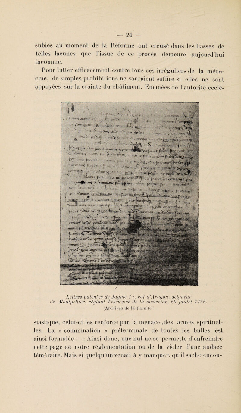 subies au moment de la Réforme ont creusé dans les liasses de telles lacunes que l’issue de ce procès demeure aujourd’hui inconnue. Pour lutter efficacement contre lous ces irréguliers de la méde¬ cine, de simples prohibitions ne sauraient suffire si elles ne sont appuyées sur la crainte du châlimenl. Emanées de l'autorité ecclé- Lettres patentes cle Jayme 1er, roi d'Aragon, seigneur de Montpellier, réglant l'exercice de la médecine, 20 juillet 1272. (Archives de la Faculté.) siastique, celui-ci les renforce par la menace ,des armes spirituel¬ les. La « commination » préterminale de toutes les bulles est ainsi formulée : « Ainsi donc, que nul ne se permelte d’enfreindre cette page de notre réglementation ou de la violer d’une audace téméraire. Mais si quelqu’un venait à y manquer, qu’il sache encou-