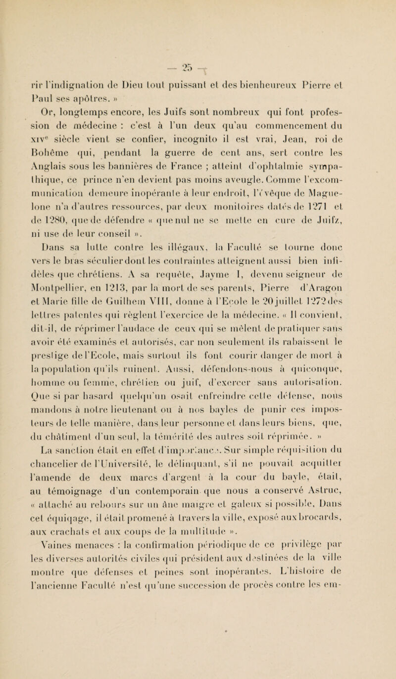 ri r l’indi gnalion de Dieu tout puissant et des bienheureux Pierre et Paul ses apôtres. » Or, longtemps encore, les Juifs sont nombreux qui font profes¬ sion de médecine : c’est à l’un deux qu’au commencement du xive siècle vient se confier, incognito il est vrai, Jean, roi de Bohême qui, pendant la guerre de cent ans, sert contre les Anglais sous les bannières de France ; atteint d’ophtalmie sympa¬ thique, ce prince n’en devient pas moins aveugle. Comme l'excom¬ munication demeure inopérante à leur endroit, lYvêque de Mague- lone n’a d’autres ressources, par deux moniloircs datés de 1271 et de 1280, (pie de défendre « quenul ne se mette en cure de Juifz, ni use de leur conseil ». Dans sa lutte contre les illégaux, la Faculté se tourne donc vers le bras séculierdont les contraintes atteignent aussi bien infi¬ dèles que chrétiens. A sa requête, Jayme I, devenu seigneur de Montpellier, en 1213, par la mort de ses parents, Pierre d’Aragon et Marie fille de Guilhem VIII, donne à l’Ecole le 20juillet 1272des lettres patentes qui règlent l’exercice de la médecine. « Il convient, dit-il, de réprimer l’audace de ceux qui se mêlent de pratiquer sans avoir été examinés et autorisés, car non seulement ils rabaissent le prestige de l’Ecole, mais surtout ils font courir danger de mort à la population qu’ils ruinent. Aussi, défendons-nous à quiconque, homme ou femme, chrétien ou juif, d’exercer sans autorisation. Que si par hasard quelqu’un osait enfreindre cette délense, nous mandons à notre lieutenant ou à nos bayles de punir ces impos¬ teurs de telle manière, dans leur personne et dans leurs biens, que, du châtiment d’un seul, la témérité des autres soit réprimée. » La sanction était en effet d'importance. Sur simple réquisition du chancelier de l’Université, le délinquant, s’il ne pouvait acquitter l’amende de deux marcs d’argent à la cour du bayle, était, au témoignage d'un contemporain que nous a conservé Astruc, « attaché au rebours sur un âne maigre et galeux si possible, Dans cet équiqage, il était promené à travers la ville, exposé auxbroeards, aux crachats et aux coups de la multitude ». Vaines menaces : la confirmation périodique de ce privilège par les diverses autorités civiles qui président aux destinées de la ville montre que défenses et peines sont inopérantes. L histoire de l’ancienne Faculté n’est qu’une succession de procès contre les em-