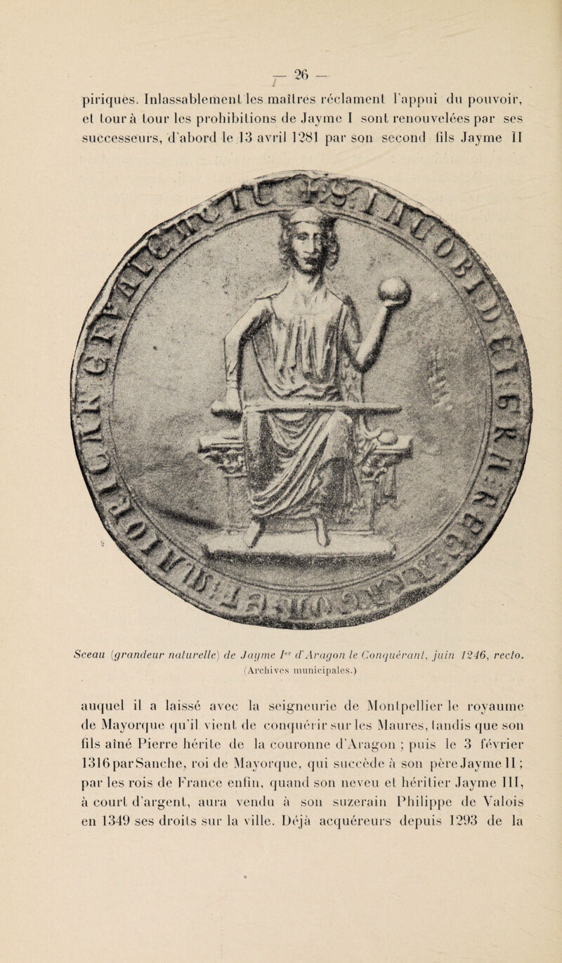 / piriques. Inlassablement les maîtres réclament l’appui du pouvoir, et tour à tour les prohibitions de Jayme I sont renouvelées par ses successeurs, d'abord le 13 avril 1281 par son second fils Jayme II Sceau (grandeur naturelle) de Jayme Ier d'Aragon le Conquérant, juin 1246, recto. (Archives municipales.) auquel il a laissé avec la seigneurie de Montpellier le royaume de Mayorque qu’il vient de conquérir sur les Maures, tandis que son fils aîné Pierre hérite de la couronne d’Aragon ; puis le 3 février 1316 parSanche, roi de Mayorque, qui succède à son père Jayme II; par les rois de France enfin, quand son neveu et héritier Jayme III, à court d’argent, aura vendu à son suzerain Philippe de Valois en 1349 ses droits sur la ville. Déjà acquéreurs depuis 1293 de la