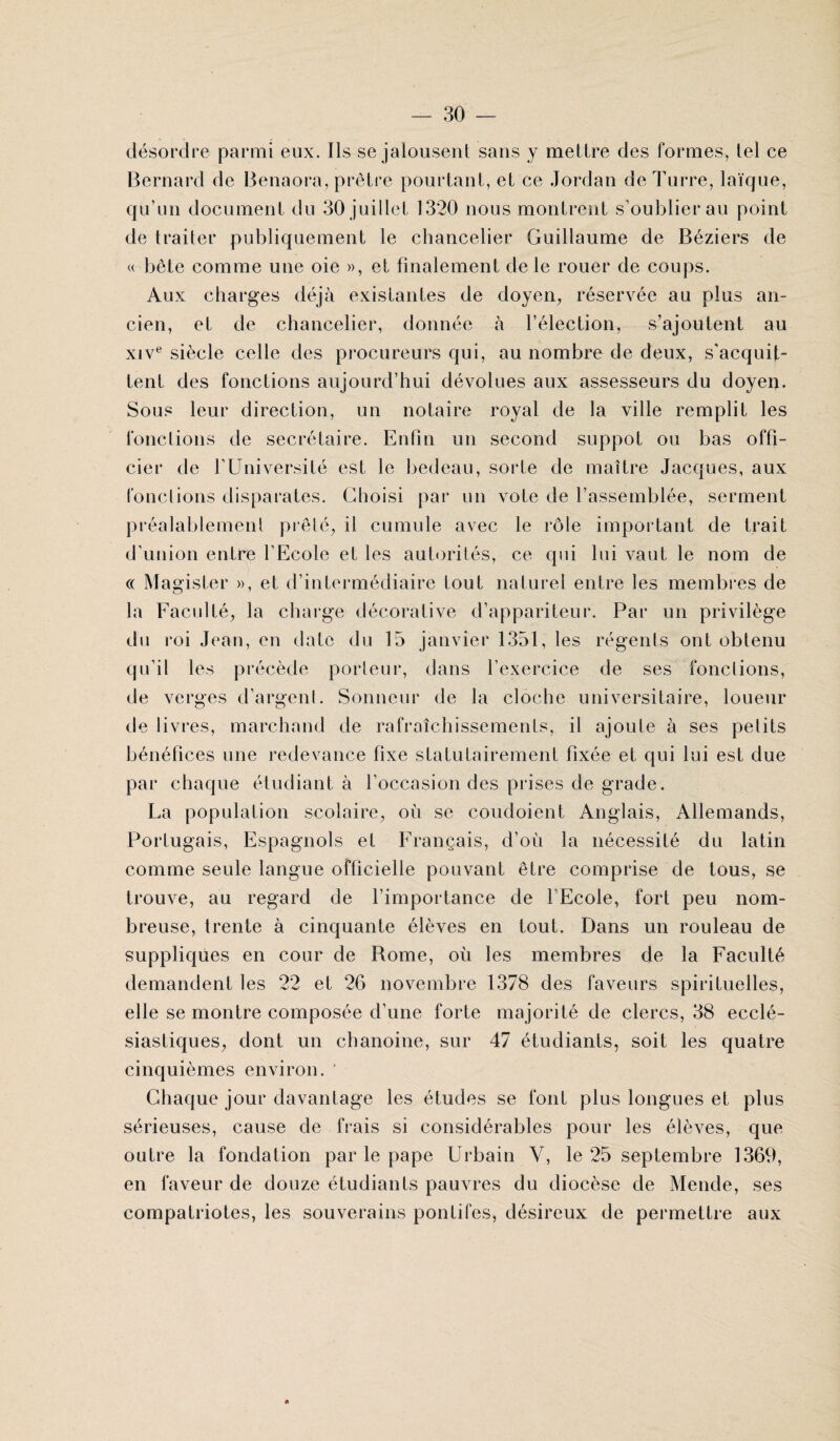 désordre parmi eux. Ils se jalousent sans y mettre des formes, tel ce Bernard de Benaora, prêtre pourtant, et ce Jordan deTurre, laïque, qu’un document du 30 juillet 1320 nous montrent s’oublier au point de traiter publiquement le chancelier Guillaume de Béziers de « bête comme une oie », et finalement de le rouer de coups. Aux charges déjà existantes de doyen, réservée au plus an¬ cien, et de chancelier, donnée à l’élection, s’ajoutent au xive siècle celle des procureurs qui, au nombre de deux, s'acquit¬ tent des fonctions aujourd’hui dévolues aux assesseurs du doyen. Sous leur direction, un notaire royal de la ville remplit les fonctions de secrétaire. Enfin un second suppôt ou bas offi¬ cier de fUniversité est le bedeau, sorte de maître Jacques, aux fonctions disparates. Choisi par un vote de l’assemblée, serment préalablement prêté, il cumule avec le rôle important de trait d’union entre l’Ecole et les autorités, ce qui lui vaut le nom de « Magister », et d’intermédiaire tout naturel entre les membres de la Faculté, la charge décorative d’appariteur. Par un privilège du roi Jean, en date du 15 janvier 1351, les régents ont obtenu qu’il les précède porteur, dans l’exercice de ses fonctions, de verges d’argent. Sonneur de la cloche universitaire, loueur de livres, marchand de rafraîchissements, il ajoule à ses pelits bénéfices une redevance fixe statutairement fixée et qui lui est due par chaque étudiant à l’occasion des prises de grade. La population scolaire, où se coudoient Anglais, Allemands, Portugais, Espagnols et Français, d’où la nécessité du latin comme seule langue officielle pouvant être comprise de tous, se trouve, au regard de l’importance de l Ecole, fort peu nom¬ breuse, trente à cinquante élèves en tout. Dans un rouleau de suppliques en cour de Rome, où les membres de la Faculté demandent les 22 et 26 novembre 1378 des faveurs spirituelles, elle se montre composée d’une forte majorité de clercs, 38 ecclé¬ siastiques, dont un chanoine, sur 47 étudiants, soit les quatre cinquièmes environ. ‘ Chaque jour davantage les études se font plus longues et plus sérieuses, cause de frais si considérables pour les élèves, que outre la fondation par le pape Urbain V, le 25 septembre 1369, en faveur de douze étudiants pauvres du diocèse de Mende, ses compatriotes, les souverains pontifes, désireux de permettre aux