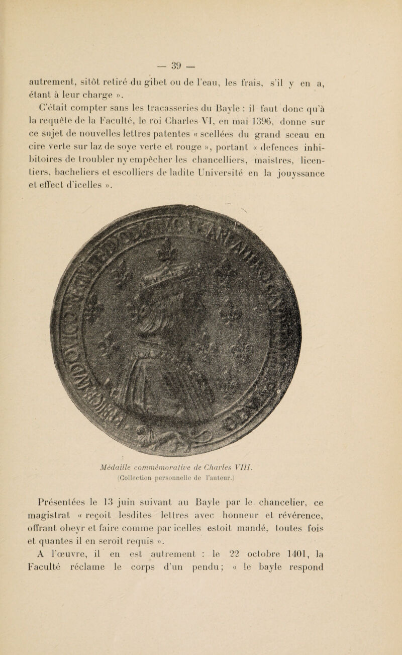 autrement, sitôt retiré du gibet ou de l’eau, les frais, s’il y en a, étant à leur charge ». C’était compter sans les tracasseries du Bayle : il faut donc qu'à la requêle de la Faculté, le roi Charles VI, en mai 1396, donne sur ce sujet de nouvelles lettres patentes « scellées du grand sceau en cire verte sur laz de soye verle et rouge », portant « defences inhi- bitoires de troubler ny empêcher les chancelliers, maistres, licen- liers, bacheliers et escolliers de ladite Université en la jouyssance et efTect d'icelles ». Médaille commémorative de Charles VIII. (Collection personnelle de l’auteur.) Présentées le 13 juin suivant au Bayle par le chancelier, ce magistrat « reçoit lesdites lettres avec honneur et révérence, offrant obeyr et faire comme par icelles estoit mandé, toutes fois et qualités il en seroit requis ». A l’œuvre, il en est autrement : le 22 octobre 1401, la Faculté réclame le corps d’un pendu; « le bayle respond