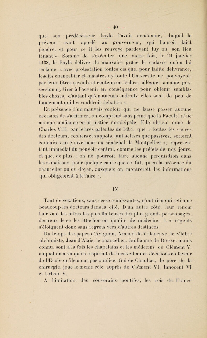 que son prédécesseur bayle l’avoit condamné, duquel le prévenu avoit appelé au gouverneur, qui l’auroit faict pendre, et pour ce il les renvoyé pardevant luy ou son lieu tenant ». Sommé de s’exécuter une autre fois, le 24 janvier 1438, le Bayle délivre de mauvaise grâce le cadavre qu’on lui réclame, « avec protestation toutesfois que, pour ladite délivrance, lesdits chancellier et maistres ny toute l’Université ne pouvoyent, par leurs titres royaulx et contenu en icelles, alléguer aucune pos¬ session ny tirer à l’advenir en conséquence pour obtenir sembla¬ bles choses, d’autant qu’en aucuns endroitz elles sont de peu de fondement qui les vouldroit débattre ». Eu présence d’un mauvais vouloir qui ne laisse passer aucune occasion de s’affirmer, on comprend sans peine que la Faculté n’aie aucune confiance en la justice municipale. Elle obtient donc de Charles VIII, par lettres patentes de 1484, que « toutes les causes des docteurs, écoliers et suppôts, tant actives que passives, seroient commises au gouverneur ou sénéchal de Montpellier », représen¬ tant immédiat du pouvoir central, comme les préfets de nos jours, et que, de plus, « on ne pourroit faire aucune perquisition dans leurs maisons, pour quelque cause que ce fut, qu’en la présence du chancelier ou du doyen, auxquels on montreroit les informations qui obligeoient à le faire ». Tant de vexations, sans cesse renaissantes, n’ont rien qui retienne beaucoup les docteurs dans la cité. D’un autre côté, leur renom leur vaut les offres les plus flatteuses des plus grands personnages, désireux de se les attacher en qualité de médecins. Les régents s’éloignent donc sans regrets vers d’autres destinées. Du temps des papes d’Avignon, Arnaud de Villeneuve, le célèbre alchimiste, Jean d’Alais, le chancelier, Guillaume de Bresse, moins connu, sont à la fois les chapelains et les médecins de Clément V, auquel on a vu qu’ils inspirent de bienveillantes décisions en faveur de l’Ecole qu’ils n’ont pas oubliée. Gui de Chauliac, le père de la chirurgie, joue le même rôle auprès de Clément VI, Innocent VI et Urbain V. A limitation des souverains pontifes, les rois de France