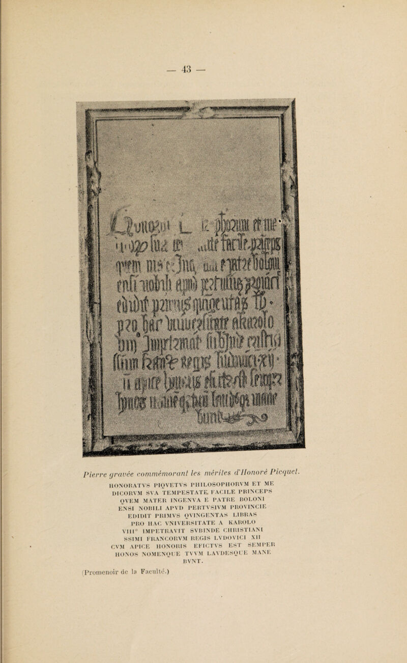 ■■: Pierre gravée commémorant les mérites d.'Honoré Picquet. HONORATVS PIQVETVS PHILOSOPHORVM ET ME DICORVM SVA TEMPESTATE FACILE PRINCEPS QVEM MATER INGENVA E PATRE BOLON1 ENSI NORILI APVD PERTVSIVM PROVINCIE EDIüIT PRIMVS QVINGENTAS LIBRAS PRO II AC VNIVERSITATE A KAROLO VIII° IMPETRAVIT SVBINDE CHRISTIANI SSIMI FRANCO R VM REGIS LVDOVICI XII CVM APICE HONORIS EFICTVS EST SEMPER HONOS NOMENOUE TVVM LAVDESQUE MANE BVNT. (Promenoir de la Faculté.)