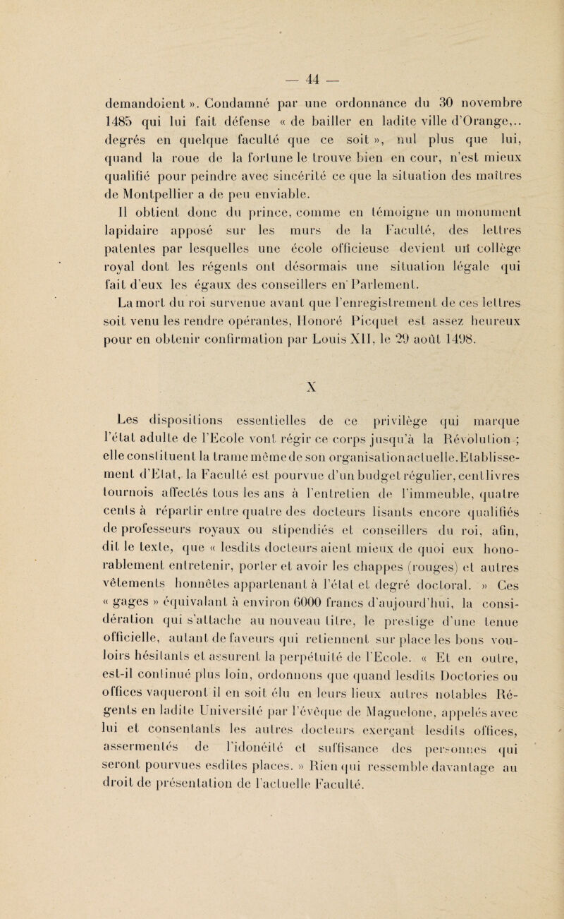 demandoient ». Condamné par une ordonnance du 30 novembre 1485 qui lui fait défense « de bailler en ladite ville d’Orange,.. degrés en quelque faculté que ce soit », nul plus que lui, quand la roue de la fortune le trouve bien en cour, n’est mieux qualifié pour peindre avec sincérité ce que la situation des maîtres de Montpellier a de peu enviable. Il obtient donc du prince, comme en témoigne un monument lapidaire apposé sur les murs de la Faculté, des lettres patentes par lesquelles une école officieuse devient uii collège royal dont les régents ont désormais une situation légale qui fait d’eux les égaux des conseillers en Parlement. La mort du roi survenue avant que l’enregistrement de ces lettres soit venu les rendre opérantes, Honoré Picquet est assez heureux pour en obtenir confirmation par Louis XII, le 29 août 1498. X Les dispositions essentielles de ce privilège qui marque l’état adulte de l’Ecole vont régir ce corps jusqu’à la Révolution ; elle constituent la trame mômede son organisationacluelle.Etablisse¬ ment d’Elat, la Faculté est pourvue d’un budget régulier, centlivres tournois affectés tous les ans à l'entretien de l'immeuble, quatre cents à répartir entre quatre des docteurs lisants encore qualifiés de professeurs royaux ou stipendiés et conseillers du roi, afin, dit le texte., que « lesdits docteurs aient mieux de quoi eux hono¬ rablement entretenir, porter et avoir les chappes (rouges) et autres vêtements honnêtes appartenant à l’étal et degré doctoral. » Ces « gages » équivalant à environ 6000 francs d’aujourd’hui, la consi¬ dération qui s’attache au nouveau titre, le prestige d’une tenue officielle, autant de faveurs qui retiennent sur place les bons vou¬ loirs hésitants et assurent la perpétuité de l'Ecole. « Et en outre, est-il continué plus loin, ordonnons que quand lesdits Doclories ou olfices vaqueront il en soit élu en leurs lieux autres notables Ré¬ gents en ladite Université par l’évêque de Maguelone, appelés avec lui et consentants les autres docteurs exerçant lesdils offices, assermentés de l’idonéilé et suffisance des personnes qui seront pourvues esdites places. » Rien qui ressemble davantage au droit de présentation de Factuelle Faculté.