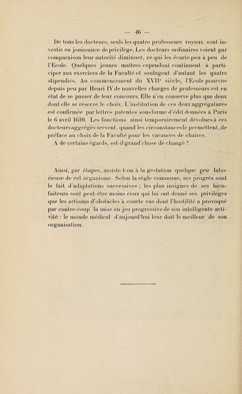 De loirs les docteurs, seuls les quatre professeurs royaux sont in¬ vestis en jouissance de privilège. Les docteurs ordinaires voient par comparaison leur autorité diminuer, ce qui les écarte peu à peu de l’Ecole. Quelques jeunes maîtres cependant continuent à parti¬ ciper aux exercices de la Faculté et soulagent d’autant les quatre stipendiés. Au commencement du XVIIe siècle, l’Ecole pourvue depuis peu par Henri IVde nouvelles charges de professeurs est en état de se passer de leur concours. Elle n’en conserve plus que deux dont elle se réserve le choix. L’institution de ces deux aggrégatures est confirmée par lettres patentes sous forme d’édit données à Paris le 6 avril 1610. Les fonctions ainsi temporairement dévolues à ces docteursaggrégés servent, quand les circonstancesle permettent, de préface au choix de la Faculté pour les vacances de chaires. A de certains égards, est-il grand’chose de changé ? Ainsi, par étapes, assiste-t-on à la gestation quelque peu labo¬ rieuse de cet organisme. Selon la règle commune, ses progrès sont le fait d’adaptalions successives ; les plus insignes de ses bien¬ faiteurs sont peut-être moins ceux qui lui ont donné ses privilèges que les artisans d’obstacles à courte vue dont l’hostilité a provoqué par contre-coup la mise en jeu progressive de son intelligente acti¬ vité : le monde médical d’aujourd’hui leur doit le meilleur de son organisation.