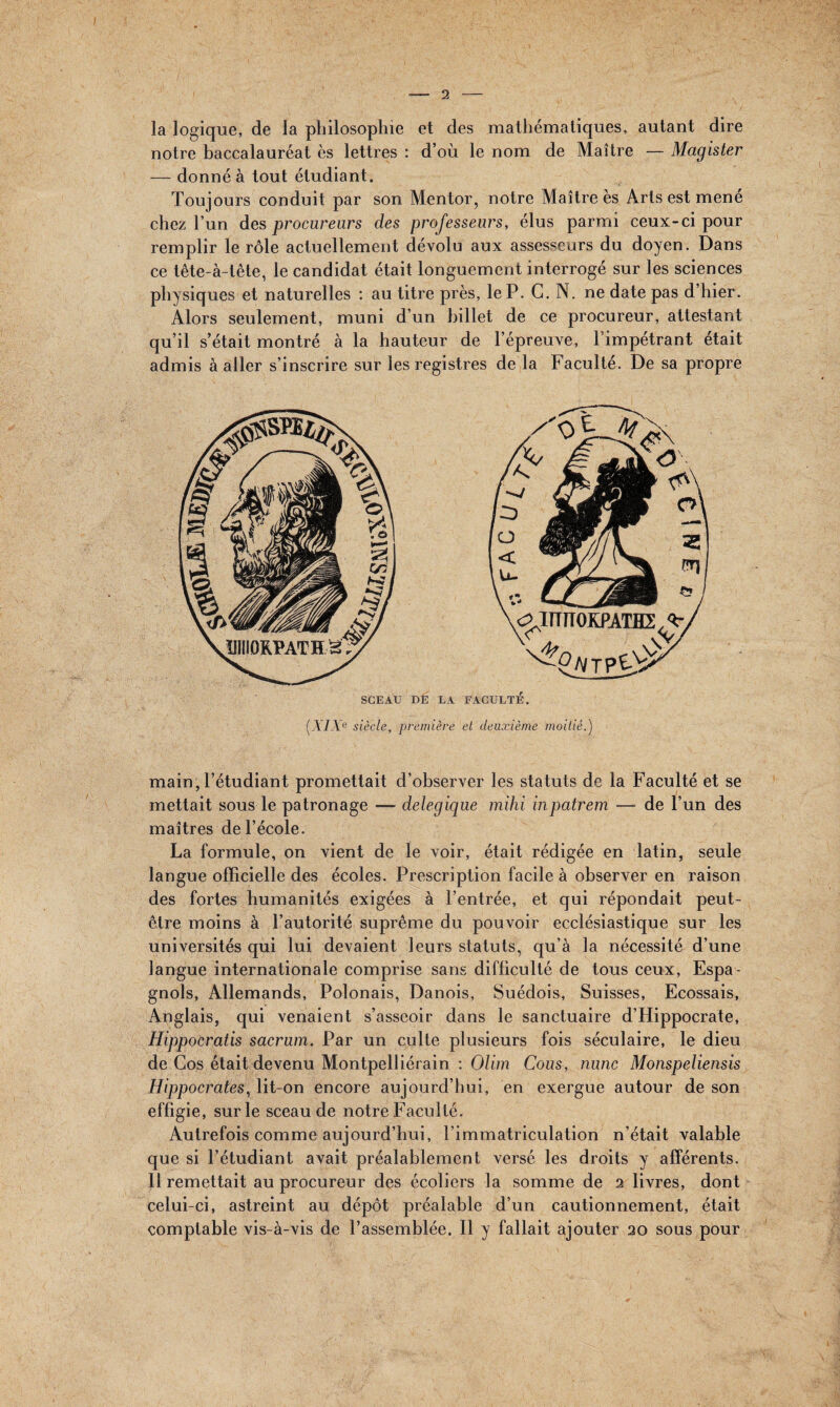 I la logique, de la philosophie et des mathématiques, autant dire notre baccalauréat es lettres : d’où le nom de Maître — Magister — donné à tout étudiant. Toujours conduit par son Mentor, notre Maître es Arts est mené chez l’un des procureurs des professeurs, élus parmi ceux-ci pour remplir le rôle actuellement dévolu aux assesseurs du doyen. Dans ce tête-à-tête, le candidat était longuement interrogé sur les sciences physiques et naturelles : au titre près, le P. C. N. ne date pas d’hier. Alors seulement, muni d’un billet de ce procureur, attestant qu’il s’était montré à la hauteur de l’épreuve, l’impétrant était admis à aller s’inscrire sur les registres de la Faculté. De sa propre SCEAU DE LA FACULTÉ. (XIXe siècle, première et deuxième moitié.) main, l’étudiant promettait d’observer les statuts de la Faculté et se mettait sous le patronage — delegique mihi inpatrem — de l’un des maîtres de l’école. La formule, on vient de le voir, était rédigée en latin, seule langue officielle des écoles. Prescription facile à observer en raison des fortes humanités exigées à l’entrée, et qui répondait peut- être moins à l’autorité suprême du pouvoir ecclésiastique sur les universités qui lui devaient leurs statuts, qu’à la nécessité d’une langue internationale comprise sans difficulté de tous ceux, Espa¬ gnols, Allemands, Polonais, Danois, Suédois, Suisses, Ecossais, Anglais, qui venaient s’asseoir dans le sanctuaire d’Hippocrate, HippoCratis sacrum. Par un culte plusieurs fois séculaire, le dieu de Cos était devenu Montpelliérain : Olim Cous, nunc Monspeliensis Hippocrates, lit-on encore aujourd’hui, en exergue autour de son effigie, sur le sceau de notre Faculté. Autrefois comme aujourd’hui, l’immatriculation n’était valable que si l’étudiant avait préalablement versé les droits y afférents. Il remettait au procureur des écoliers la somme de 2 livres, dont celui-ci, astreint au dépôt préalable d’un cautionnement, était comptable vis-à-vis de l’assemblée. Il y fallait ajouter 20 sous pour