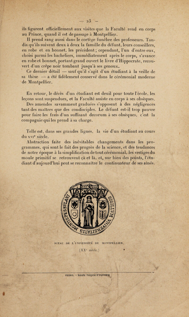 ils ligurent officiellement aux visites que la Faculté rend en corps au Prince, quand il est de passage à Montpellier. Il prend rang aussi dans le cortège funèbre des professeurs. Tan¬ dis qu’ils suivent deux à deux la famille du défunt, leurs conseillers, en robe et en bonnet, les précèdent ; cependant, l’un d’entre eux, choisi parmi les bacheliers, immédiatement après le corps, s’avance en robe et bonnet, portant grand ouvert le livre d’Hippocrate, recou¬ vert d’un crêpe noir tombant jusqu’à ses genoux. Ce dernier détail — sauf qu’il s’agit d’un étudiant à la veille de sa thèse — a été lidèlement conservé dans le cérémonial moderne de Montpellier. En retour, le décès d’un étudiant est deuil pour toute l’école, les leçons sont suspendues, et la Faculté assiste en corps à ses obsèques. Des amendes savamment graduées s’opposent à des négligences tant des maîtres que des condisciples. Le défunt est-il trop pauvre pour faire les frais d’un suffisant décorum à ses obsèques, c’est la compagnie qui les prend à sa charge. Telle est, dans ses grandes lignes, la vie d’un étudiant au cours du xvie siècle. Abstraction faite des inévitables changements dans les pro¬ grammes, qui sont le fait des progrès de la science, et des tendances de notre époque à la simplification de tout cérémonial, les vestiges du moule primitif se retrouvent çà et là, et, sur bien des points, l’étu¬ diant d’aujourd’hui peut se reconnaître le continuateur de ses aînés. SCEAU DE l’université DE MONTPELLIER. (XXe siècle.) * \r Poitiers. - Société française d'imprimerie > «