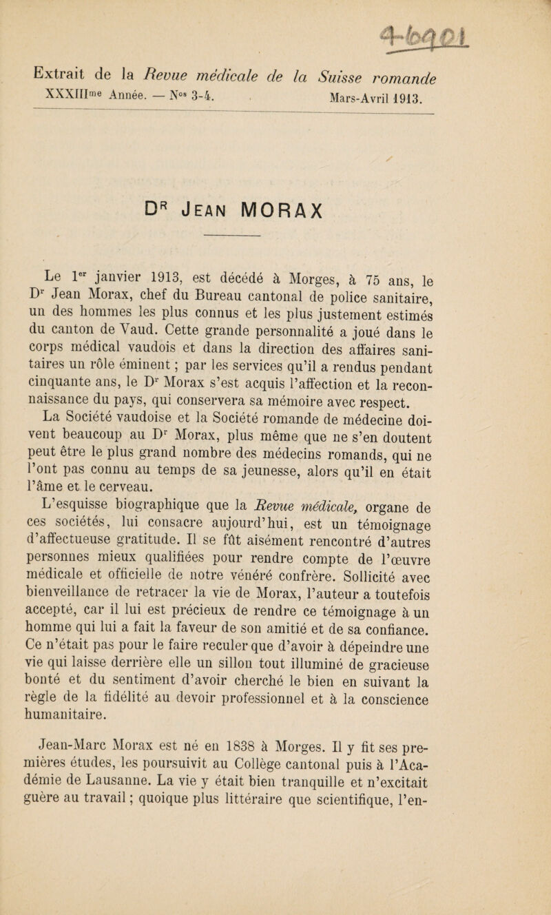 Extrait de la Revue médicale de la Suisse romande XXXIIIme Année. — N°« 3-4. Mars-Avril 1913. DR Jean MORAX Le 1er janvier 1913, est décédé à Morges, à 75 ans, le Dr Jean Morax, chef du Bureau cantonal de police sanitaire, un des hommes les plus connus et les plus justement estimés du canton de Vaud. Cette grande personnalité a joué dans le corps médical vaudois et dans la direction des affaires sani¬ taires un rôle éminent ; par les services qu’il a rendus pendant cinquante ans, le Dr Morax s’est acquis l’affection et la recon¬ naissance du pays, qui conservera sa mémoire avec respect. La Société vaudoise et la Société romande de médecine doi¬ vent beaucoup au Dr Morax, plus même que ne s’en doutent peut être le plus grand nombre des médecins romands, qui ne l’ont pas connu au temps de sa jeunesse, alors qu’il en était l’âme et le cerveau. L’esquisse biographique que la Revue médicale, organe de ces sociétés, lui consacre aujourd’hui, est un témoignage d’affectueuse gratitude. Il se fût aisément rencontré d’autres personnes mieux qualifiées pour rendre compte de l’œuvre médicale et officielle de notre vénéré confrère. Sollicité avec bienveillance de retracer la vie de Morax, l’auteur a toutefois accepté, car il lui est précieux de rendre ce témoignage à un homme qui lui a fait la faveur de son amitié et de sa confiance. Ce n’était pas pour le faire reculer que d’avoir à dépeindre une vie qui laisse derrière elle un sillon tout illuminé de gracieuse bonté et du sentiment d’avoir cherché le bien en suivant la règle de la fidélité au devoir professionnel et à la conscience humanitaire. Jean-Marc Morax est né en 1838 à Morges. Il y fit ses pre¬ mières études, les poursuivit au Collège cantonal puis à l’Aca¬ démie de Lausanne. La vie y était bien tranquille et n’excitait guère au travail ; quoique plus littéraire que scientifique, l’en-