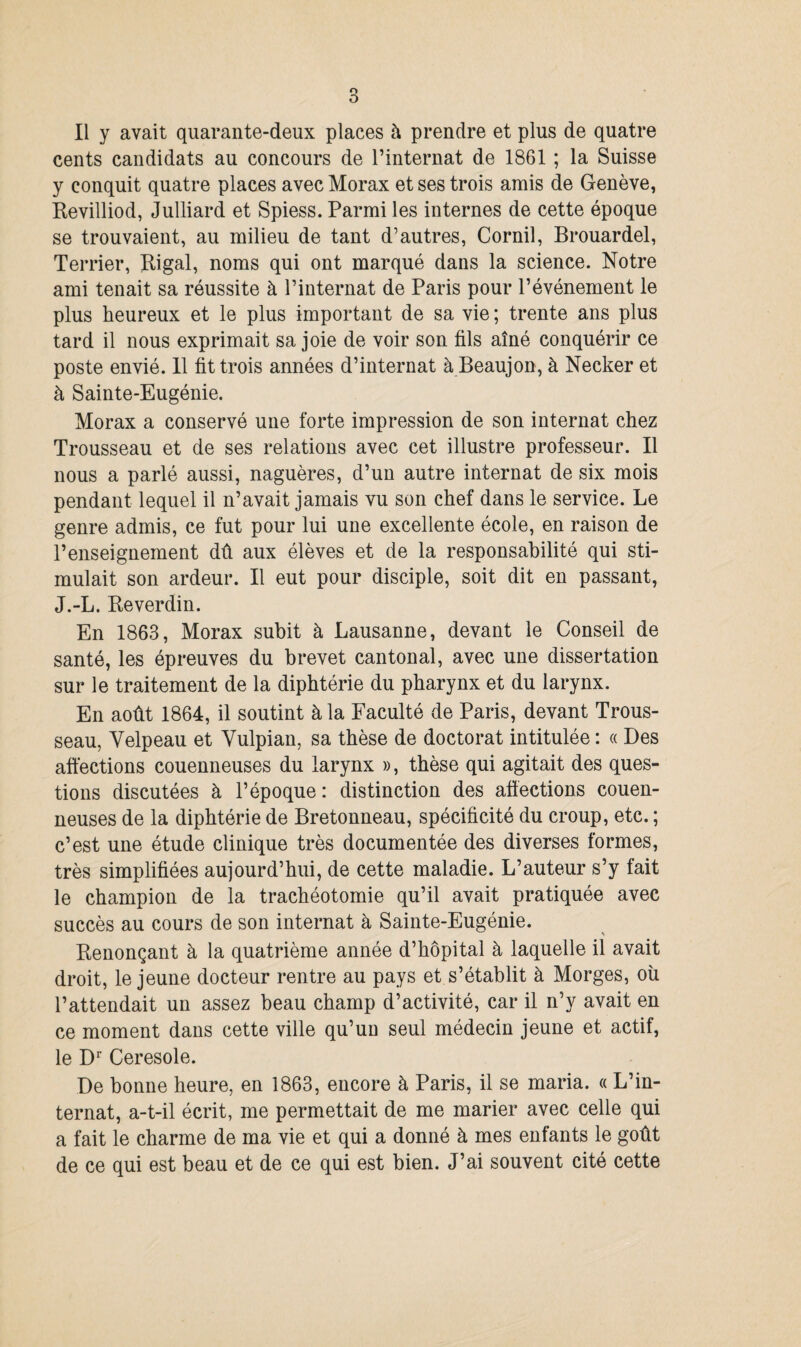 cents candidats au concours de l’internat de 1861 ; la Suisse y conquit quatre places avec Morax et ses trois amis de Genève, Revilliod, Julliard et Spiess. Parmi les internes de cette époque se trouvaient, au milieu de tant d’autres, Cornil, Brouardel, Terrier, Rigal, noms qui ont marqué dans la science. Notre ami tenait sa réussite à l’internat de Paris pour l’événement le plus heureux et le plus important de sa vie ; trente ans plus tard il nous exprimait sa joie de voir son fils aîné conquérir ce poste envié. 11 fit trois années d’internat à Beaujon, à Necker et à Sainte-Eugénie. Morax a conservé une forte impression de son internat chez Trousseau et de ses relations avec cet illustre professeur. Il nous a parlé aussi, naguères, d’un autre internat de six mois pendant lequel il n’avait jamais vu son chef dans le service. Le genre admis, ce fut pour lui une excellente école, en raison de l’enseignement dû aux élèves et de la responsabilité qui sti¬ mulait son ardeur. Il eut pour disciple, soit dit en passant, J.-L. Reverdin. En 1863, Morax subit à Lausanne, devant le Conseil de santé, les épreuves du brevet cantonal, avec une dissertation sur le traitement de la diphtérie du pharynx et du larynx. En août 1864, il soutint à la Faculté de Paris, devant Trous¬ seau, Velpeau et Vulpian, sa thèse de doctorat intitulée : « Des affections couenneuses du larynx », thèse qui agitait des ques¬ tions discutées à l’époque : distinction des affections couen¬ neuses de la diphtérie de Bretonneau, spécificité du croup, etc. ; c’est une étude clinique très documentée des diverses formes, très simplifiées aujourd’hui, de cette maladie. L’auteur s’y fait le champion de la trachéotomie qu’il avait pratiquée avec succès au cours de son internat à Sainte-Eugénie. Renonçant à la quatrième année d’hôpital à laquelle il avait droit, le jeune docteur rentre au pays et s’établit à Morges, où l’attendait un assez beau champ d’activité, car il n’y avait en ce moment dans cette ville qu’un seul médecin jeune et actif, le Dr Ceresole. De bonne heure, en 1863, encore à Paris, il se maria. « L’in¬ ternat, a-t-il écrit, me permettait de me marier avec celle qui a fait le charme de ma vie et qui a donné à mes enfants le goût de ce qui est beau et de ce qui est bien. J’ai souvent cité cette