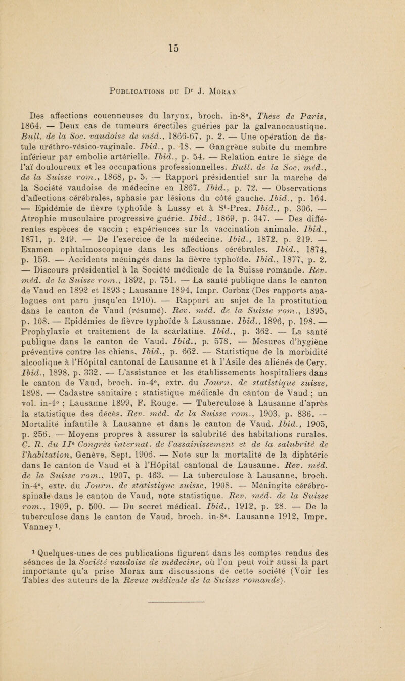 Publications du Dr J. Morax Des affections couenneuses du larynx, broch. in-8°, Thèse de Paris, 1864. — Deux cas de tumeurs érectiles guéries par la galvanocaustique. Bull, de la Soc. vaudoise de méd., 1866-67, p. 2. — Une opération de fis¬ tule uréthro-vésico-vaginale. Ibid., p. 18. — Gangrène subite du membre inférieur par embolie artérielle. Ibid., p. 54. — Relation entre le siège de l’aï douloureux et les occupations professionnelles. Bull, de la Soc. méd., de la Suisse rom., 1868, p. 5. — Rapport présidentiel sur la marche de la Société vaudoise de médecine en 1867. Ibid., p. 72. — Observations d’affections cérébrales, aphasie par lésions du côté gauche. Ibid., p. 164. — Epidémie de fièvre typhoïde à Lussy et à St-Prex. Ibid., p. 306. — Atrophie musculaire progressive guérie. Ibid., 1869, p. 347. — Des diffé¬ rentes espèces de vaccin ; expériences sur la vaccination animale. Ibid., 1871, p. 249. — De l’exercice de la médecine. Ibid., 1872, p. 219. — Examen ophtalmoscopique dans les affections cérébrales. Ibid., 1874, p. 153. — Accidents méningés dans la fièvre typhoïde, loid., 1877, p. 2. — Discours présidentiel à la Société médicale de la Suisse romande. Rev. méd. de la Suisse rom., 1892, p. 751. — La santé publique dans le canton de Yaud en 1892 et 1893 ; Lausanne 1894, Impr. Corbaz (Des rapports ana¬ logues ont paru jusqu’en 1910). — Rapport au sujet de la prostitution dans le canton de Yaud (résumé). Rev. méd. de la Suisse rom., 1895, p. 108. — Epidémies de fièvre typhoïde à Lausanne. Ibid., 1896, p. 198. — Prophylaxie et traitement de la scarlatine. Ibid., p. 362. — La santé publique dans le canton de Yaud. Ibid., p. 578. — Mesures d’hygiène préventive contre les chiens, Ibid., p. 662. — Statistique de la morbidité alcoolique à l’Hôpital cantonal de Lausanne et à l’Asile des aliénés de Cery. Ibid., 1898, p. 332. — L’assistance et les établissements hospitaliers dans le canton de Vaud, broch. in-4°, extr. du Journ. de statistique suisse, 1898. — Cadastre sanitaire ; statistique médicale du canton de Vaud ; un vol. in-4° ; Lausanne 1899, F. Rouge. — Tuberculose à Lausanne d’après la statistique des décès. Rev. méd. de la Suisse rom., 1903, p. 836. — Mortalité infantile à Lausanne et dans le canton de Vaud. Ibid., 1905, p. 256. — Moyens propres à assurer la salubrité des habitations rurales. C. R. du IIe Congrès internat, de l'assainissement et de la salubrité de l'habitation, Genève, Sept. 1906. — Note sur la mortalité de la diphtérie dans le canton de Vaud et à l’Hôpital cantonal de Lausanne. Rev. méd. de la Suisse rom., 1907, p. 463. — La tuberculose à Lausanne, broch. in-4°, extr. du Journ. de statistique suisse, 1908. — Méningite cérébro- spinale dans le canton de Yaud, note statistique. Rev. méd. de la Suisse rom., 1909, p. 500. — Du secret médical. Ibid., 1912, p. 28. — De la tuberculose dans le canton de Vaud, broch. in-8°. Lausanne 1912, Impr. Vanney L 1 Quelques-unes de ces publications figurent dans les comptes rendus des séances de la Société vaudoise de médecine, où l’on peut voir aussi la part importante qu’a prise Morax aux discussions de cette société (Voir les Tables des auteurs de la Revue médicale de la Suisse romande).