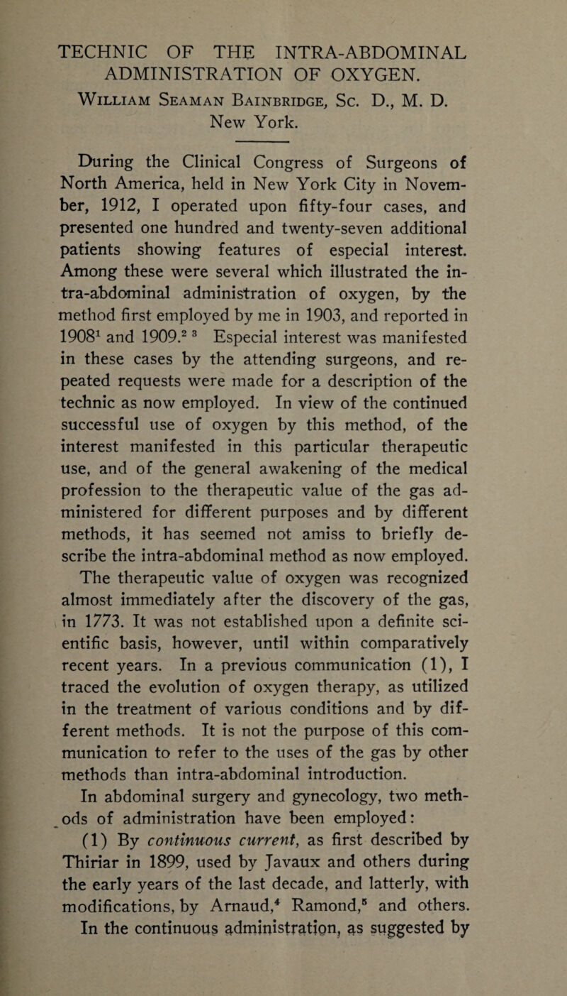 ADMINISTRATION OF OXYGEN. William Seaman Bainbridge, Sc. D., M. D. New York. During the Clinical Congress of Surgeons of North America, held in New York City in Novem¬ ber, 1912, I operated upon fifty-four cases, and presented one hundred and twenty-seven additional patients showing features of especial interest. Among these were several which illustrated the in¬ tra-abdominal administration of oxygen, by the method first employed by me in 1903, and reported in 19081 and 1909.2 3 Especial interest was manifested in these cases by the attending surgeons, and re¬ peated requests were made for a description of the technic as now employed. In view of the continued successful use of oxygen by this method, of the interest manifested in this particular therapeutic use, and of the general awakening of the medical profession to the therapeutic value of the gas ad¬ ministered for different purposes and by different methods, it has seemed not amiss to briefly de¬ scribe the intra-abdominal method as now employed. The therapeutic value of oxygen was recognized almost immediately after the discovery of the gas, in 1773. It was not established upon a definite sci¬ entific basis, however, until within comparatively recent years. In a previous communication (1), I traced the evolution of oxygen therapy, as utilized in the treatment of various conditions and by dif¬ ferent methods. It is not the purpose of this com¬ munication to refer to the uses of the gas by other methods than intra-abdominal introduction. In abdominal surgery and gynecology, two meth¬ ods of administration have been employed: (1) By continuous current, as first described by Thiriar in 1899, used by Javaux and others during the early years of the last decade, and latterly, with modifications, by Arnaud,4 Ramond,5 and others. In the continuous administration, as suggested by