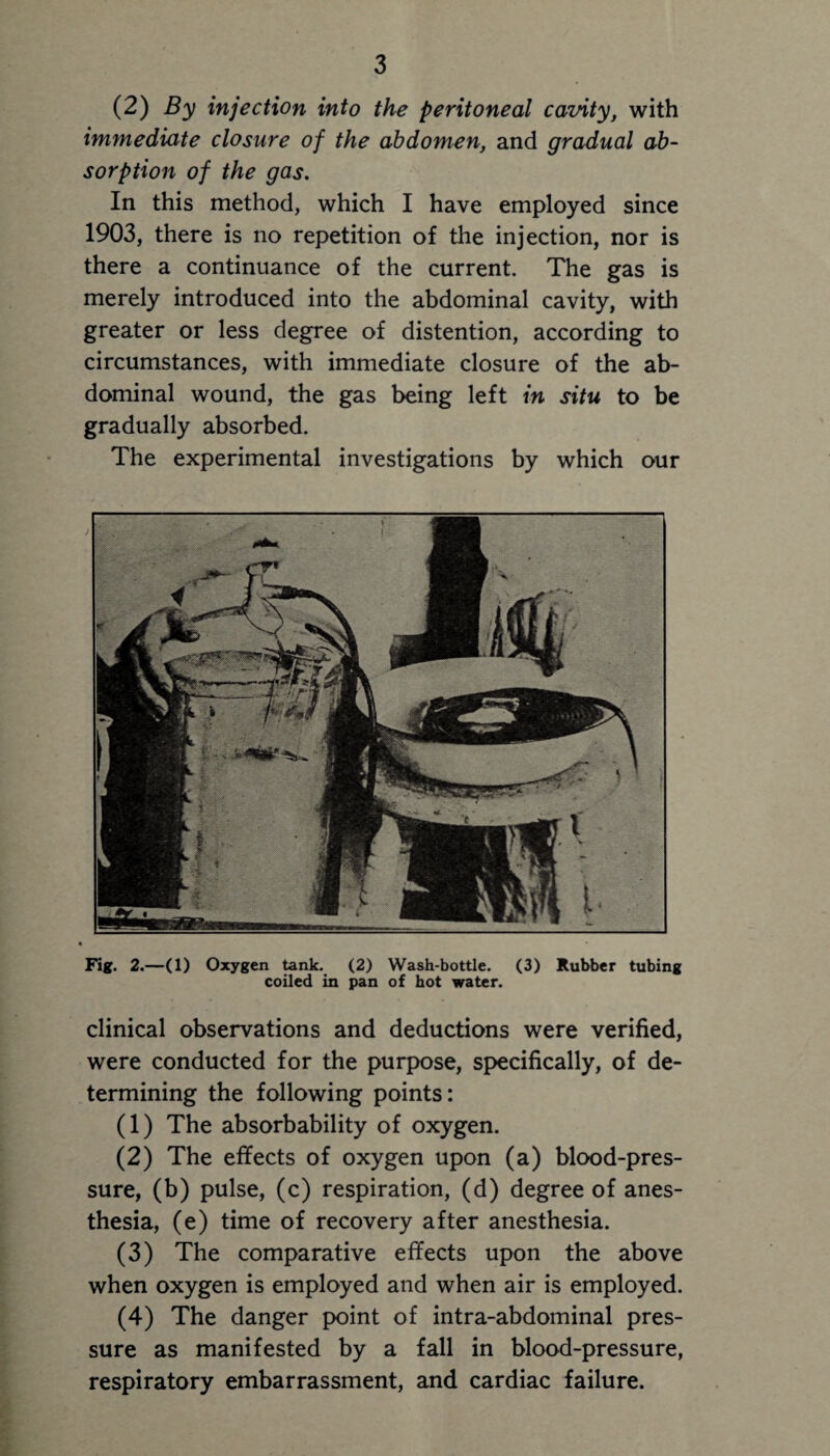 (2) By injection into the peritoneal cavity, with immediate closure of the abdomen, and gradual ab¬ sorption of the gas. In this method, which I have employed since 1903, there is no repetition of the injection, nor is there a continuance of the current. The gas is merely introduced into the abdominal cavity, with greater or less degree of distention, according to circumstances, with immediate closure of the ab¬ dominal wound, the gas being left in situ to be gradually absorbed. The experimental investigations by which our Fig. 2.—(1) Oxygen tank. (2) Wash-bottle. (3) Rubber tubing coiled in pan of hot water. clinical observations and deductions were verified, were conducted for the purpose, specifically, of de¬ termining the following points: (1) The absorbability of oxygen. (2) The effects of oxygen upon (a) blood-pres¬ sure, (b) pulse, (c) respiration, (d) degree of anes¬ thesia, (e) time of recovery after anesthesia. (3) The comparative effects upon the above when oxygen is employed and when air is employed. (4) The danger point of intra-abdominal pres¬ sure as manifested by a fall in blood-pressure, respiratory embarrassment, and cardiac failure.