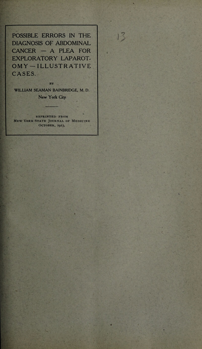 ^ t ■ POSSIBLE ERRORS IN THE DIAGNOSIS OF ABDOMINAL CANCER — A PLEA FOR EXPLORATORY LAPAROT- OMY — ILLUSTRATIVE CASES. ; ■' ^ •• v.v v BY _ WILLIAM SEAMAN BAINBRIDGE, M. D. New York City REPRINTED FROM New York State Journal of Medicine October, 1913. \ ( • • - • ' A m ■ i- . if r V / ♦ v • : • - j. ■ » / \