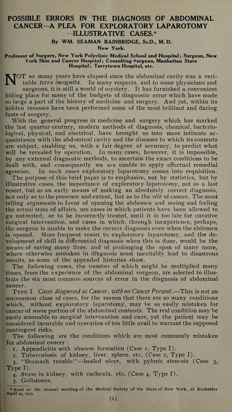 POSSIBLE ERRORS IN THE DIAGNOSIS OF ABDOMINAL CANCER—A PLEA FOR EXPLORATORY LAPAROTOMY -ILLUSTRATIVE CASES.* By WM. SEAMAN BAINBRIDGE, Sc.D., M. D. New York. Professor of Surgery, New York Polyclinic Medical School and Hospital; Surgeon, New Y ork Skin and Cancer Hospital; Consulting Surgeon, Manhattan State Hospital; Tarry town Hospital, etc. NOT so many years have elapsed since the abdominal cavity was a veri¬ table terra incognita. In many respects, and to some physicians and surgeons, it is still a world of mystery. It has furnished a convenient hiding place for many of the budgets of diagnostic error which have made so large a part of the history of medicine and surgery. And yet, within its hidden recesses have been performed some of the most brilliaut and daring feats of surgery. With the general progress in medicine and surgery wrhich has marked the last quarter-century, modern methods of diagnosis, chemical, bacterio¬ logical, physical, and electrical, have brought us into more intimate ac¬ quaintance with the abdominal cavity and the diseases to which its contents are subject, enabling us, with a fair degree of accuracy, to predict what will be revealed by operation. In many cases, however, it is impossible, by any external diagnostic methods, to ascertain the exact conditions to be dealt with, and consequently we aie unable to apply effectual remedial agencies. In such cases exploratory laparotomy comes into requisition. The purpose of this brief paper is to emphasize, not by statistics, but by illustrative cases, the importance of exploratoiy laparotomy, not as a last resort, but as an early means of making an absolutely correct diagnosis, not only as to the presence and extent, but as to the site of cancer. The most telling arguments in favor of opening the abdomen and seeing and feeling the actual state of affairs, are cases in which patients have been allowed to go untreated, or to be incorrectly treated, until it is too late for curative surgical intervention, and cases in which, through inexperience, perhaps, the surgeon is unable to make the correct diagnosis even when the abdomen is opened. More frequent resort to exploratory laparotomy, and the de¬ velopment of skill in differential diagnosis when this is done, would be the means of saving many lives, and of prolonging the span of many more, where otherwise mistakes in diagnosis must inevitably lead to disastrous results, as some of the appended histories show. The following cases, the number of which might be multiplied many times, from the experience of the abdominal surgeon, are selected to illus¬ trate the six most common sources of error in the diagnosis of abdominal cancer. Type I. Cases diagnosed as Cancer, with no Cancer Present.—This is not an uncommon class of cases, for the reason that there are so many conditions which, without exploratory laparotomy, may be so easily mistaken for cancer of some portion of the abdominal contents. The real condition may be easily amenable to surgical intervention and cure, yet the patient may be considered incurable and operation of too little avail to warrant the supposed contingent risks. The following are the conditions which are most commonly mistaken for abdominal cancer ; i. Appendicitis with abscess formation (Case i, Type I). 2. Tuberculosis of kidney, liver, spleen, etc. (Case 2, Type I). 3. “Stomach trouble”—healed ulcer, with pyloric stenosis (Case 3, Type I). 4. Stone in kidney, with cachexia, etc. (Case 4, Type I). 5. Gallstones. ♦Read at the annual meeting of the Medical Society of tbe State of New York, at Rochester April 29, 1913. (0