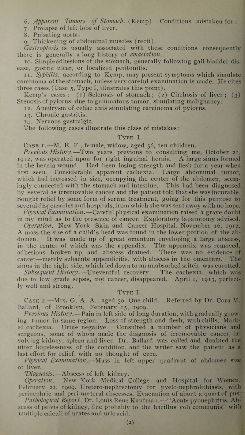 6. Apparent Tumors of Stomach. (Kemp). Conditions mistaken for : 7. Prolapse of left lobe of liver. 8. Pulsating aorta. 9. Thickening of abdominal muscles (recti). Gastroptosis is usually associated with these conditions consequently theie is generally a long history of emaciation. 10. Simple adhesions of the stomach, generally following gall-bladder dis¬ ease, gastric ulcer, or localized peritonitis. 11. Syphilis, according to Kemp, may present symptoms which simulate carcinoma of the stomach, unless very careful examination is made. He cites three cases.(Case 5, Type I, illustrates this point). Kemp’s cases: (1) Sclerosis of stomach; (2) Cirrhosis of liver; (3) Stenosis of pylorus, due to gummatous tumor, simulating malignancy. 12. Aneilrysm of celiac axis simulating carcinoma of pylorus. 13. Chronic gastritis. 14. Nervous gastralgia. The following cases illustrate this class of mistakes: Type I. Case i.—M. E. F., female, widow, aged 56, ten children. Previous History.—Two years previous to consulting me, October 21, 1912, was operated upon for right inguinal hernia. A large sinus formed in the hernia wound. Had been losing strength and flesh for a )rear when first seen. Considerable apparent cachexia. Targe abdominal tumor, which had increased in size, occupying the center of the abdomen, seem¬ ingly connected wdtli the stomach and intestine. This had been diagnosed by several as irremovable cancer and the patient told that she was incurable. Sought relief by some form of serum treatment, going for this purpose to several dispensaries and hospitals, from which she was sent awray with no hope. Physical Examination.—Careful physical examination raised a grave doubt in my mind as to the presence of cancer. Exploratory laparotomy advised. Operation, New York Skin and Cancer Hospital, November 16, 1912. A mass the size of a child’s head 'was found in the lower portion of the ab¬ domen. It was made up of great omentum enveloping a large abscess, in the center of which was the appendix. The appendix was removed, adhesions broken up, and abscess drained. There was no evidence of cancer—merely subacute appendicitis, with abscess in the omentum. The sinus in the right side, which led down to an unabsorbed stitch, was curetted. Subsequent History.—Uneventful recovery. The cachexia, which was due to low grade sepsis, not cancer, disappeared. April 1, 1913, perfect¬ ly well and strong. Type I. Case 2.—Mrs. G. A. A., aged 50. One child. Referred by Dr. Cora M. Ballard, of Brooklyn, February 15, 1909. Previous History.—Pain in left side of long duration, with gradually grow¬ ing tumor in same region. Toss of strength and flesh, with chills. Mark¬ ed cachexia. Urine negative. Consulted a number of physicians and surgeons, some of whom made the diagnosis of irremovable cancer, in¬ volving kidney, spleen and liver. Dr. Ballard was called and doubted the utter hopelessness of the condition, and the writer saw the patient as a last effort for relief, with no thought of cure. Physical Examination.—Mass in left upper quadrant of abdomen size of liver. cDiagnosis.—Abscess of left kidney. Operation, New York Medical College and Hospital for Women, February 22, 1909. Uretero-neplirectomy for pyelo-nephrolithiasis, with perinephric and peri-ureteral abscesses. Evacuation of about a quart of pus. Pathological Report, Dr. Touis Rene Kaufman.—“Acute pyonephritis. Ab¬ scess of pelvis of kidney, due probably to the bacillus coli communis', with multiple calculi of urates and uric acid.