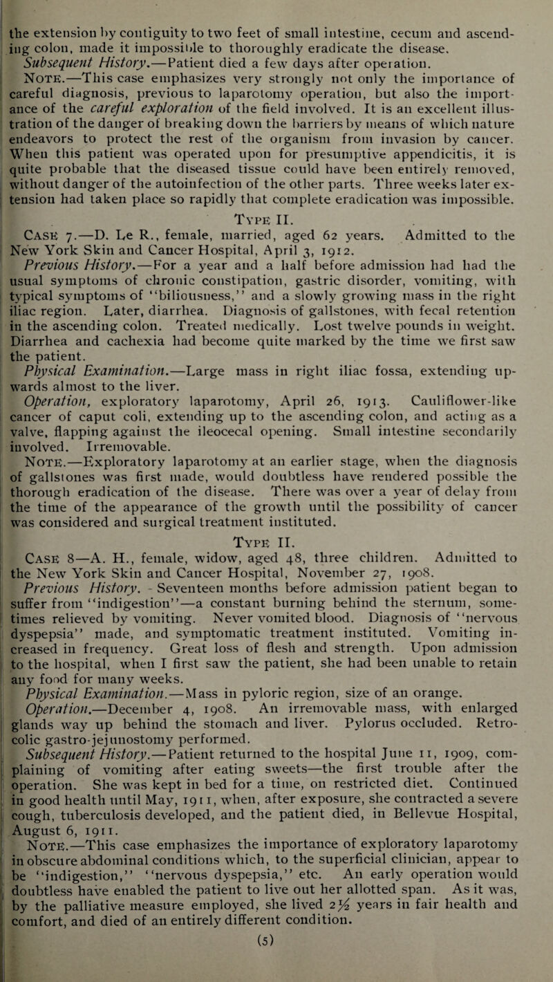 the extension by contiguity to two feet of small intestine, cecum and ascend¬ ing colon, made it impossible to thoroughly eradicate the disease. Subsequent History,—Patient died a few days after operation. Note.—This case emphasizes very strongly not only the importance of careful diagnosis, previous to laparotomy operation, but also the import¬ ance of the careful exploration of the field involved. It is an excellent illus¬ tration of the danger of breaking down the barriers by means of which nature endeavors to protect the rest of the organism from invasion by cancer. When this patient was operated upon for presumptive appendicitis, it is quite probable that the diseased tissue could have been entirely removed, without danger of the autoinfection of the other parts. Three weeks later ex¬ tension had taken place so rapidly that complete eradication was impossible. Type II. Case 7.—D. Le R., female, married, aged 62 years. Admitted to the New York Skin and Cancer Hospital, April 3, 1912. Previous History, — For a year and a half before admission had had the usual symptoms of chronic constipation, gastric disorder, vomiting, with typical symptoms of “biliousness,” and a slowly growing mass in the right iliac region. Later, diarrhea. Diagnosis of gallstones, with fecal retention in the ascending colon. Treated medically. Lost twelve pounds in weight. Diarrhea and cachexia had become quite marked by the time we first saw the patient. Physical Examination.—Large mass in right iliac fossa, extending up¬ wards almost to the liver. Operation, exploratory laparotomy, April 26, 1913. Cauliflower-like cancer of caput coli, extending up to the ascending colon, and acting as a valve, flapping against the ileocecal opening. Small intestine secondarily involved. Irremovable. Note.—Exploratory laparotomy at an earlier stage, when the diagnosis of gallstones was first made, would doubtless have rendered possible the thorough eradication of the disease. There was over a year of delay from the time of the appearance of the growth until the possibilityr of cancer was considered and surgical treatment instituted. Type II. Case 8—A. H., female, widow, aged 48, three children. Admitted to the New York Skin and Cancer Hospital, November 27, 1908. Previous History. - Seventeen months before admission patient began to suffer from “indigestion”—a constant burning behind the sternum, some¬ times relieved by vomiting. Never vomited blood. Diagnosis of “nervous dyspepsia” made, and symptomatic treatment instituted. Vomiting in¬ creased in frequency. Great loss of flesh and strength. Upon admission to the hospital, when I first saw the patient, she had been unable to retain any food for many weeks. Physical Examination.—Mass in pyloric region, size of an orange. Operation.—December 4, 1908. An irremovable mass, with enlarged glands way up behind the stomach and liver. Pylorus occluded. Retro- colic gastro-jejunostomy performed. Subsequent History.—Patient returned to the hospital June 11, 1909, com¬ plaining of vomiting after eating sweets—the first trouble after the operation. She was kept in bed for a time, on restricted diet. Continued in good health until May, 1911, when, after exposure, she contracted a severe cough, tuberculosis developed, and the patient died, in Bellevue Hospital, August 6, 1911. Note.—This case emphasizes the importance of exploratory laparotomy in obscure abdominal conditions which, to the superficial clinician, appear to be “indigestion,” “nervous dyspepsia,” etc. A11 early operation would doubtless have enabled the patient to live out her allotted span. As it was, by the palliative measure employed, she lived 2>£ yenrs in fair health and comfort, and died of an entirely different condition.