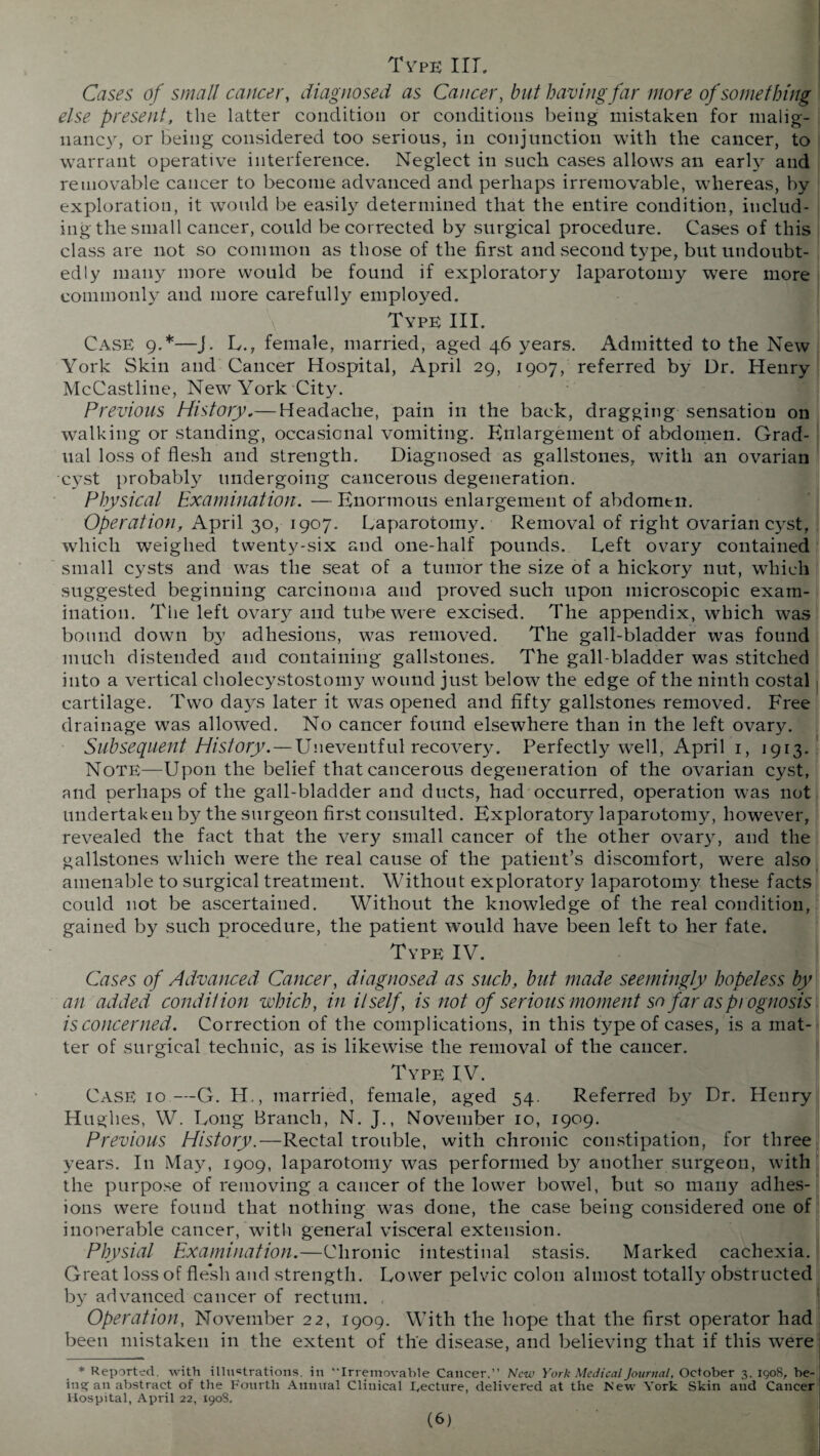 Type III. Cases of small cancer, diagnosed as Cancer, but havingfar more of something else present, the latter condition or conditions being mistaken for malig¬ nancy, or being considered too serious, in conjunction with the cancer, to warrant operative interference. Neglect in such cases allows an early and removable cancer to become advanced and perhaps irremovable, whereas, by exploration, it would be easily determined that the entire condition, includ¬ ing the small cancer, could be corrected by surgical procedure. Cases of this class are not so common as those of the first and second type, but undoubt¬ edly many more would be found if exploratory laparotomy rvere more commonly and more carefully employed. Type III. Case 9.*—J. L., female, married, aged 46 years. Admitted to the New York Skin and Cancer Hospital, April 29, 1907, referred by Dr. Henry McCastline, New York City. Previous History,— Headache, pain in the back, dragging sensation on walking or standing, occasional vomiting. Enlargement of abdomen. Grad¬ ual loss of flesh and strength. Diagnosed as gallstones, with an ovarian cyst probably undergoing cancerous degeneration. Physical Examination. —Enormous enlargement of abdomen. Operation, April 30, 1907. Laparotomy. Removal of right ovarian cyst, which weighed twenty-six and one-half pounds. Left ovary contained small cysts and was the seat of a tumor the size of a hickory nut, which suggested beginning carcinoma and proved such upon microscopic exam¬ ination. The left ovary and tube were excised. The appendix, which was bound down by adhesions, was removed. The gall-bladder was found much distended and containing gallstones. The gall-bladder was stitched into a vertical cholecystostomy wound just below the edge of the ninth costal cartilage. Two days later it was opened and fifty gallstones removed. Free drainage was allowed. No cancer found elsewhere than in the left ovary. Subsequent History. — Uneventful recovery. Perfectly well, April 1, 1913. Note—Upon the belief that cancerous degeneration of the ovarian cyst, and perhaps of the gall-bladder and ducts, had occurred, operation was not undertaken by the surgeon first consulted. Exploratory laparotomy, however, revealed the fact that the ver}' small cancer of the other ovary, and the gallstones which were the real cause of the patient’s discomfort, were also amenable to surgical treatment. Without exploratory laparotomy these facts could not be ascertained. Without the knowledge of the real condition, gained by such procedure, the patient would have been left to her fate. Type IV. Cases of Advanced Cancer, diagnosed as such, hut made seemingly hopeless by an added condition which, in itself, is not of serious moment so far as prognosis is concerned. Correction of the complications, in this type of cases, is a mat¬ ter of surgical technic, as is likewise the removal of the cancer. Type IV. Case 10—G. H., married, female, aged 54. Referred by Dr. Henry Hughes, \V. Long Branch, N. J., November 10, 1909. Previous History.—Rectal trouble, with chronic constipation, for three years. In May, 1909, laparotomy was performed b}^ another surgeon, with the purpose of removing a cancer of the lower bowel, but so many adhes¬ ions were found that nothing was done, the case being considered one of inoperable cancer, with general visceral extension. Physiol Examination.—Chronic intestinal stasis. Marked cachexia. Great loss of flesh and strength. Lower pelvdc colon almost totally obstructed by advanced cancer of rectum. , Operation, November 22, 1909. With the hope that the first operator had been mistaken in the extent of the disease, and believing that if this were * Reported, with illustrations, in “Irremovable Cancer.” New York Medical Journal, October 3.1908, be- ins; an abstract of the Fourth Annual Clinical kecture, delivered at the New York Skin and Cancer Hospital, April 22, 1908,