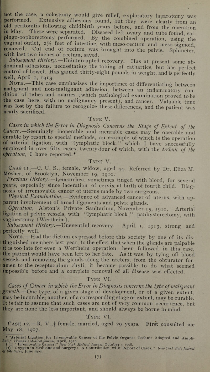I 13ot the case, a colostomy would give relief, exploratory laparotomy was perloimed. Kxtensive adhesions found, but they were clearly from an old peritonitis following childbirth years before, and from the' operation in May. These were separated. Diseased left ovary and tube found, sal- pingo-oopliorectomy performed. By the combined operation, using the vaginal outlet, 2}^ feet of intestine, with meso-rectum and meso-sigmoid, j removed. Cut end of rectum was brought into the pelvis. Sphincter, with last two inches of rectum, saved. Subsequent History.—Uninterrupted recovery. Has at present some ab¬ dominal adhesions, necessitating the taking of cathartics, but has perfect control of bowel. Has gained thirty-eight pounds in weight, and is perfectly well, April 1, 1913. Note.—This case emphasizes the importance of differentiating between malignant and noil-malignant adhesion, between an inflammatory con¬ dition of tubes and ovaries t which pathological examination proved to be the case here, with no malignancy present), and cancer. Valuable time was lost by the failure to recognize these differences, and the patient was nearly sacrificed. [■ : Type V. Cases in which the Error in Diagnosis Concerns the Stage of Extent of /he Cancer.—Seemingly inoperable and incurable cases may be operable and curable by resort to special methods, an example of which is the operation of arterial, ligation, with “lymphatic block,” which I have successfully employed in over fifty cases, twenty-four of which, with the technic of the operation, I have reported.* i Type V. Case ii.—C. U. S., female, widow, aged 44. Referred by Dr. Eliza M. Mosher, of Brooklyn, November 19, 1910. Previous History.—Leucorrhea, sometimes tinged with blood, for several years, especially since laceration of cervix at birth of fourth child. Diag¬ nosis of irremovable cancer of uterus made by two surgeons. Physical Examination.—Evidence of advanced cancer of uterus, with ap¬ parent involvement of broad ligaments and pelvic glands. Operation, Alston’s Private Sanitarium, November 15, 1910. Arterial ligation of pelvic vessels, with “lymphatic block;” panhysterectomy, with vaginectomy (Wertheim). Subsequent History.—Uneventful recovery. April 1, 1913, strong and perfectly well. Note.—Had the dictum expressed before this society by one of its dis¬ tinguished members last year, to the effect that when the glands are palpable it is too late for even a Wertheim operation, been followed in this case, the patient would have been left to her fate. As it was, by tying off blood vessels and removing the glands along the ureters, from the obturator for¬ amen to the receptaculum cliyli, it became possible to do what seemed impossible before and a complete removal of all disease was effected. Type VI. Cases of Cancer in which the Error in Diagnosis concerns the type of malignant growth.—One type, of a given stage of development, or of a given extent, may be incurable; another, of a corresponding stage or extent, may be curable. It is fair to assume that such cases are not of very common occurrence, but they are none the less important, and should always be borne in mind. Type VI. Case 12.—R. V.,t female, married, aged 29 years. First consulted me May 18, 1907. * “Arterial Ligation for Irremovable Cancer of the Pelvic Organs: Technic Adapted and Ampli¬ fied,” Woman’s Medical Journal, April, 1911. t < 1) “Irremovable Cancer.” New York Medical Journal, October 3, 1908. (2) “Oxygen in Medicine and Surgery : A Contribution, with'Report of Cases,” New York State Journal of [Medicine. June 1908.