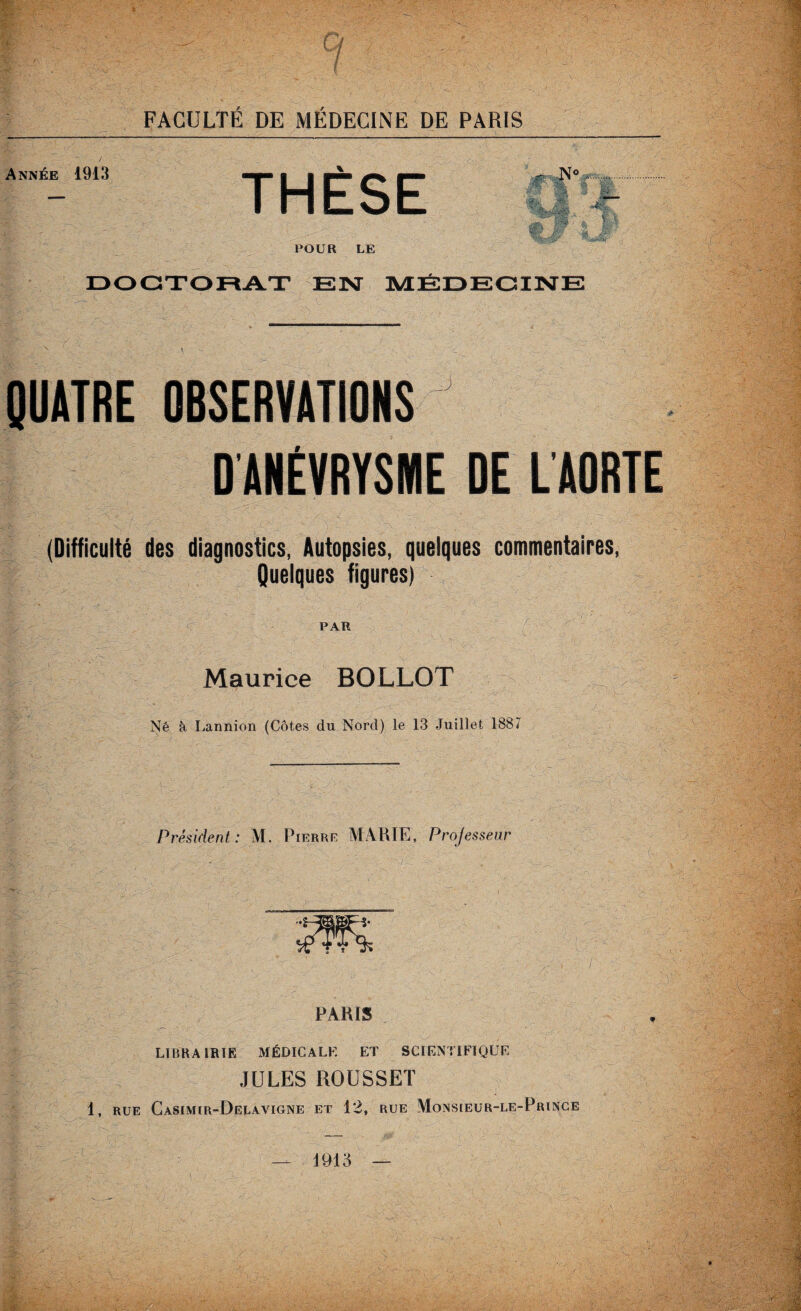 Année 1913 THÈSE • S8S « Ml -■'MÈ* i . sm. . 0$ • & # Jf I 1 POUR LE DOCTORAT EN MÉDECINE QUATRE OBSERVATIONS D’ANÉVRYSME DE L’AORTE (Difficulté des diagnostics, Autopsies, quelques commentaires, Quelques figures) PAR Maurice BOLLOT > Né à Lannion (Côtes du Nord) le 13 Juillet 1887 Président: M. Pierre MARIE, Professeur PARIS LIERA 1RÏE MÉDICALE ET SCIENTIFIQUE JULES ROUSSET 1, RUE Casimir-Delavigne et 12, RUE Monsieur-le-Prince — 1913 —