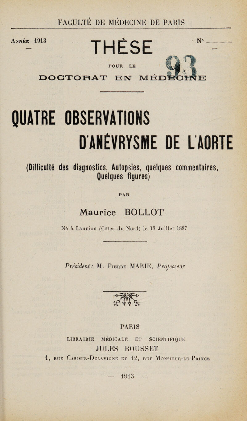 Année 1913 THÈSE N< à. r\ POUR LE DOCTORAT E3NT MED fc E QUATRE OBSERVATIONS D'ANÉVRYSME DE LAORTE (Difficulté des diagnostics, Autopsies, quelques commentaires, Quelques figures) PAR Maurice BOLLOT Né à Lannion (Côtes du Nord) le 13 Juillet 1887 Président: M. Pierre MARIE, Projessenr PARIS LIBRAIRIE MÉDICALE ET SCIENTIFIQUE JULES ROUSSET 1, rue Casimir-Delavigne et 12, rue Monsieur-le-Prince — 1913 —