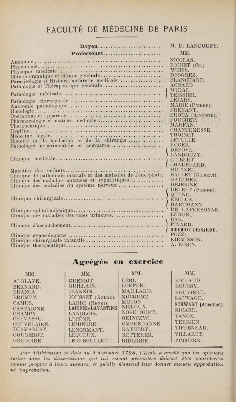 Doyen... Professeurs.. Anatomie. Physiologie... Physique médicale... Chimie organique et chimie générale .. Parasitologie et Histoire naturelle médicale. Pathologie et Thérapeutique générale. Pathologie médicale. Pathologie chirurgicale .. Anatomie pathologique. Histologie... Opérations et appareils.. Pharmacologie et matière médicale. Thérapeutique. Hygiène ..... Médecine légale........ Histoire de la médecine et de la chirurgie— Pathologie expérimentale et comparée Clinique médicale..... Maladies des enfants. Clinique de pathologie mentale et des maladies de l’encéphale. Clinique des maladies cutanées et syphilitiques. Clinique des maladies du système nerveux. Clinique chirurgicale.... Clinique ophtalmologique............ Clinique des maladies des voies urinaires. Clinique d’accouchement.»..... Clinique gynécologique. Clinique chirurgicale infantile... Clinique thérapeutique. M. D. LANDOUZY. MM. NICOLAS. RICHET (Ch.) WEISS. DESGREZ. BLANCHARD, ACHARD WIDAL. TEISSIER. LEJARS. MARIE (Pierre), PRENANT. BROCA (Auguste). POUCHET. MARFAN. CHANTE ME S SE. THOINOT. LETULLE. ROGER. DEBOVE. LANDOUZY. GILBERT. CHAUFFARD. HUTINEL. BALLET (Gilbert). GAUCHER. DEJERINE. DELBET (Pierre). QUENU. RECLUS. HARTMANN. DE LAPERSONNE. LEGUEU. BAR. PINARD. R11 î E M 0 N T - D E S S AIG N E. POZZI. KIRMISSON. A. ROBIN. Agrégés en exercice MM. MM. MM. ALGLAVE. GUENIOT. LÉRL BERNARD. GUILLAIN. LOEPER. BRANCA. JEANNiN. MAILLARD. BRUMPT. JOUSSET (André). MOCQUOT. CAMUS. LABBÉ (Henri). MULON. CASTAIGNE. LAIGNEL-LAVASTINE NICLOUX. CHAMPY. LANGLOIS. NOBÊCOURT. CHEVASSU. LECÈNE. OK1NCZYC. COUVELAIBE. LEMIERRE. OMBREDANNE. DESMAREST. LENORMANT. RATHERY. GOUGEROT. LEQUEUX. REITERER. GRÉGOIRE. LEREBOULLET. RIBIERRE. MM. RICHAUD. ROUSSY. ROUVIÈRE. SAUVAGE. SCHWART (Anselme). SI GARD. TANON. TERRIEN. TIFFENEAU. VILLARET. ZIMMERN. Par délibération en date du 9 décembre 1798, l’Ecole a arrêté que les opinions émises dans les dissertations qui lui seront présentées doivent être considérées comme propres à leurs auteurs, et qu’elle n’entend leur donner aucune approbation, ni improbation.