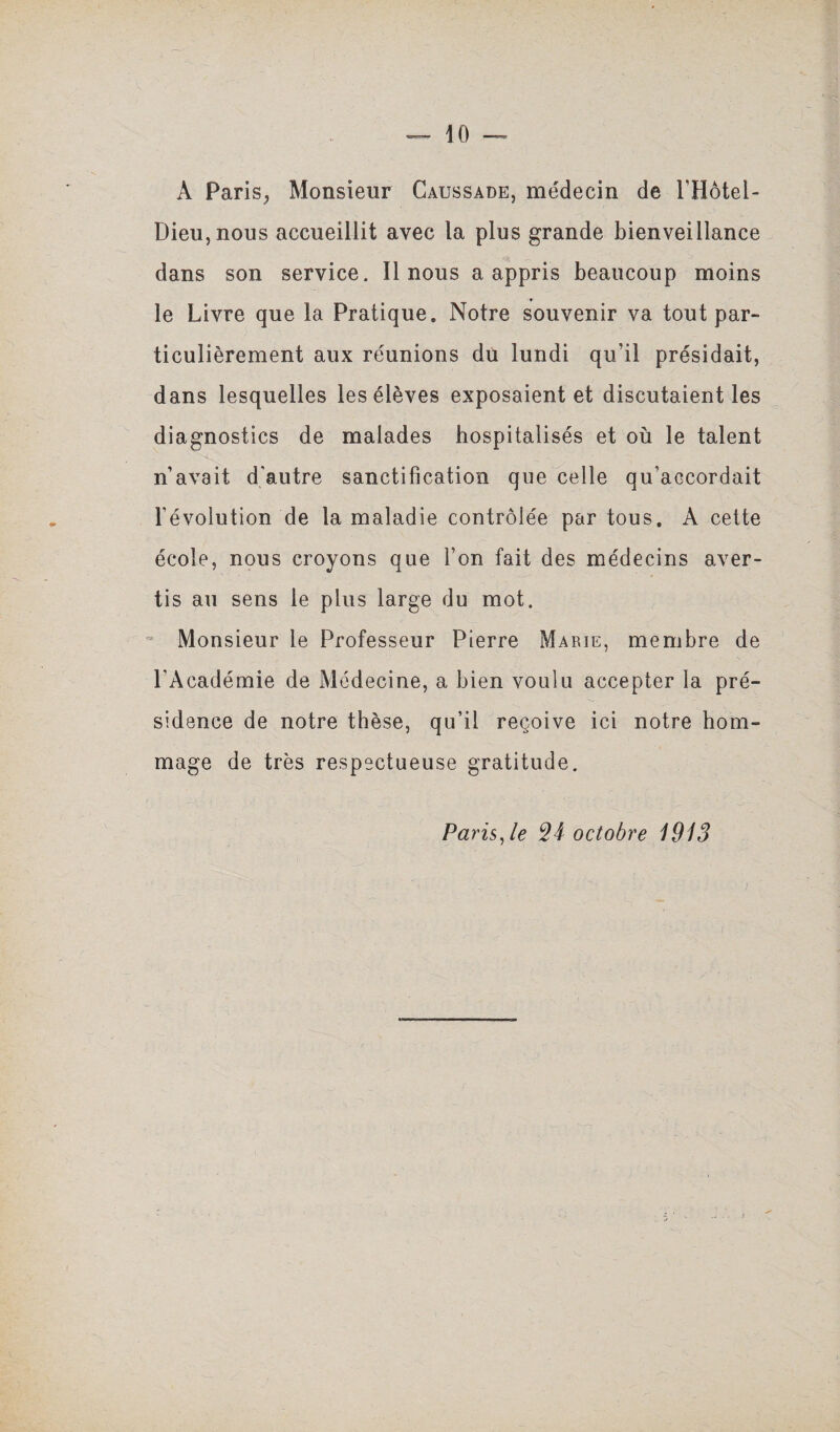 A Paris, Monsieur Caussade, médecin de l’Hôtel- Dieu,nous accueillit avec la plus grande bienveillance dans son service. Il nous a appris beaucoup moins le Livre que la Pratique» Notre souvenir va tout par¬ ticulièrement aux réunions du lundi qu’il présidait, dans lesquelles les élèves exposaient et discutaient les diagnostics de malades hospitalisés et où le talent n’avait d'autre sanctification que celle qu’accordait révolution de la maladie contrôlée par tous. A cette école, nous croyons que Ton fait des médecins aver¬ tis au sens le plus large du mot. Monsieur le Professeur Pierre Marie, membre de l’Académie de Médecine, a bien voulu accepter la pré¬ sidence de notre thèse, qu’il reçoive ici notre hom¬ mage de très respectueuse gratitude. Paris Je 24 octobre 1913