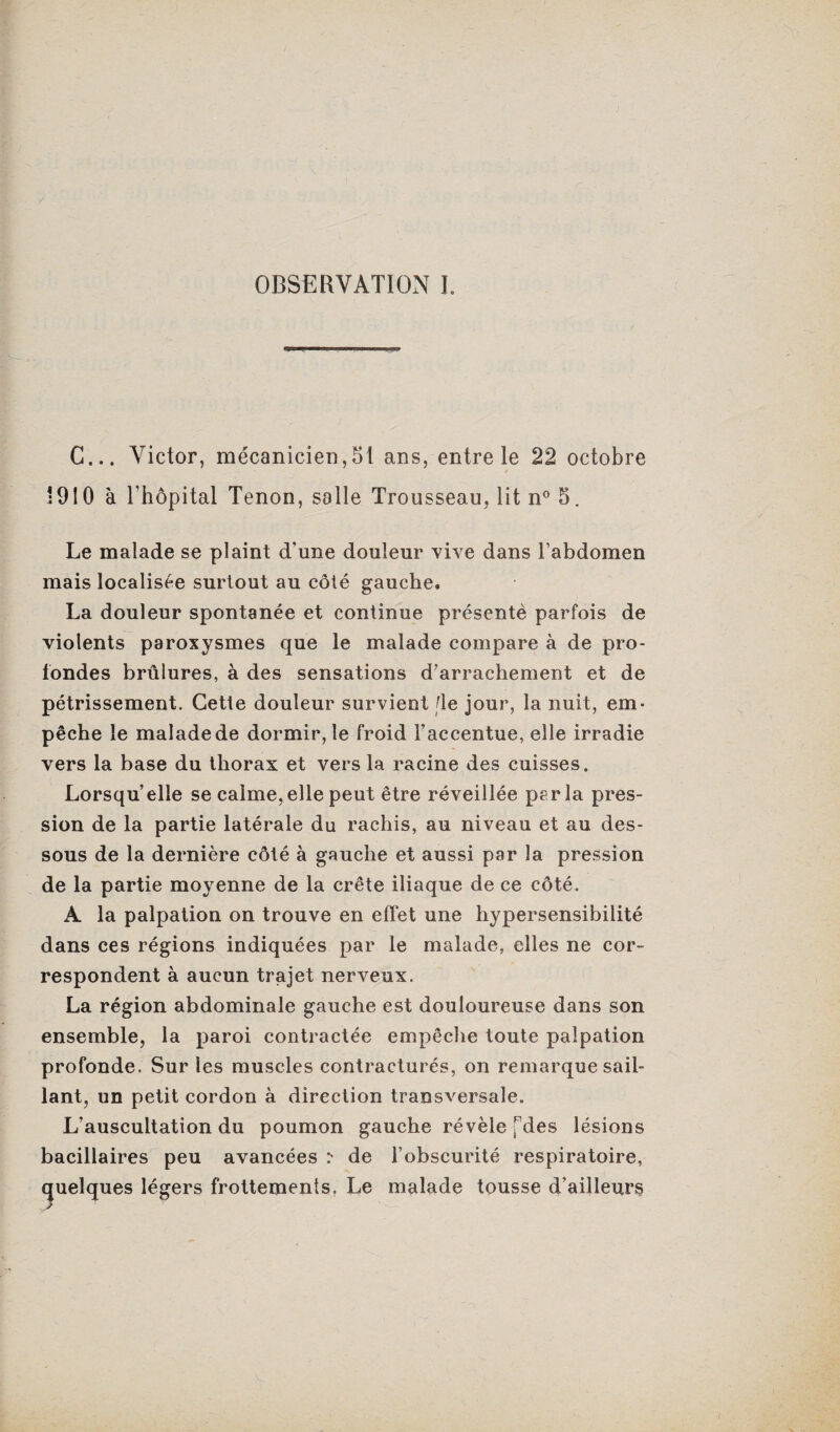 OBSERVATION I. G... Victor, mécanicien,51 ans, entre le 22 octobre 1910 à l'hôpital Tenon , salle Trousseau, lit n° 5. Le malade se plaint d'une douleur vive dans l’abdomen mais localisée surtout au côté gauche. La douleur spontanée et continue présenté parfois de violents paroxysmes que le malade compare à de pro¬ fondes brûlures, à des sensations d’arrachement et de pétrissement. Cette douleur survient fie jour, la nuit, em¬ pêche le malade de dormir, le froid l’accentue, elle irradie vers la base du thorax et vers la racine des cuisses. Lorsqu’elle se calme, elle peut être réveillée parla pres¬ sion de la partie latérale du rachis, au niveau et au des¬ sous de la dernière côté à gauche et aussi par la pression de la partie moyenne de la crête iliaque de ce côté. A la palpation on trouve en effet une hypersensibilité dans ces régions indiquées par le malade, elles ne cor¬ respondent à aucun trajet nerveux. La région abdominale gauche est douloureuse dans son ensemble, la paroi contractée empêche toute palpation profonde. Sur les muscles contracturés, on remarque sail¬ lant, un petit cordon à direction transversale. L’auscultation du poumon gauche révèle fdes lésions bacillaires peu avancées :* de l’obscurité respiratoire, quelques légers frottements, Le malade tousse d’ailleurs