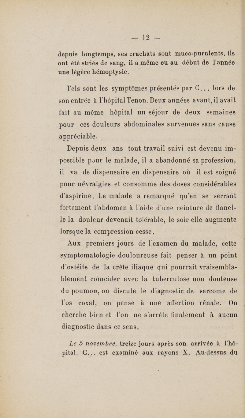 depuis longtemps, ses crachats sont muco-purulents, ils ont été striés de sang, il a même eu au début de l’année une légère hémoptysie. Tels sont les symptômes présentés par G... lors de son entrée à l'hôpital Tenon. Deux années avant, il avait fait au même hôpital un séjour de deux semaines pour ces douleurs abdominales survenues sans cause appréciable. Depuis deux ans tout travail suivi est devenu im¬ possible pour le malade, il a abandonné sa profession, il va de dispensaire en dispensaire où il est soigné pour névralgies et consomme des doses considérables d’aspirine. Le malade a remarqué qu’en se serrant fortement Labdomen à l’aide d’une ceinture de flanel¬ le la douleur devenait tolérable, le soir elle augmente lorsque la compression cesse. Aux premiers jours de l’examen du malade, cette symptomatologie douloureuse fait penser à un point d’ostéite de la crête iliaque qui pourrait vraisembla¬ blement coïncider avec la tuberculose non douteuse du poumon, on discute le diagnostic de sarcome de Los coxai, on pense à une affection rénale. On cherche bien et l’on ne s’arrête finalement à aucun diagnostic dans ce sens. Le 5 novembre, treize jours après son arrivée à l’hô¬ pital, C... est examiné aux rayons X. Au-dessus du
