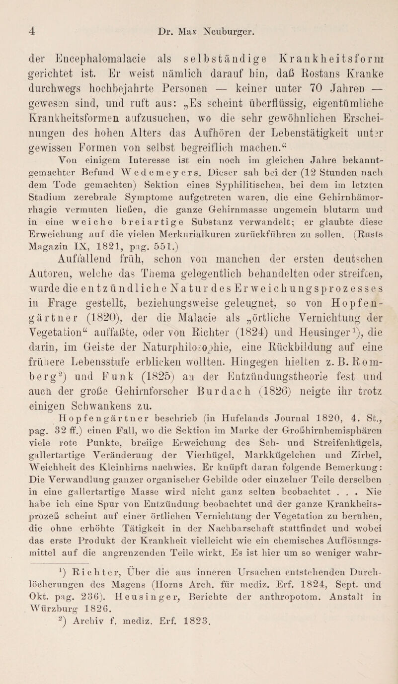 der Encephalomalacie als selbständige Krankheitsform gerichtet ist. Er weist nämlich darauf bin, daß Rostans Kranke durchwegs hochbejahrte Personen — keiner unter 70 Jahren — gewesen sind, und ruft aus: „Es scheint überflüssig, eigentümliche Krankheitsformen aufzusuchen, wo die sehr gewöhnlichen Erschei¬ nungen des hohen Alters das Auf hören der Lebenstätigkeit unter gewissen Formen von selbst begreiflich machen.“ Von einigem Interesse ist ein noch im gleichen Jahre bekannt¬ gemachter Befund W edemeyers. Dieser sah bei der (12 Stunden nach dem Tode gemachten) Sektion eines Syphilitischen, bei dem im letzten Stadium zerebrale Symptome aufgetreten waren, die eine Gehirnhämor- rhagie vermuten ließen, die ganze Gehirnmasse ungemein blutarm und in eine weiche breiartige Substanz verwandelt; er glaubte diese Erweichung auf die vielen Merkurialkuren zurückführen zu sollen. (Rusts. Magazin IX, 1821, pig. 551.) Auffallend früh, schon von manchen der ersten deutschen Autoren, welche das Thema gelegentlich behandelten oder streiften, wurde die entzündlicheNaturdesErw eich ungsprozesses in Frage gestellt, beziehungsweise geleugnet, so von Hopfen - gärtner (1820), der die Malacie als „örtliche Vernichtung der Vegetation“ auffaßte, oder von Richter (1824) und Heusinger1 2), die darin, im Geiste der Naturphilosophie, eine Rückbildung auf eine frühere Lebensstufe erblicken wollten. Hingegen hielten z. B. Rom¬ berg3) und Funk (1825) an der Entzündungstheorie fest und auch der große Gehirnforscher Bur dach (1826) neigte ihr trotz einigen Schwankens zu. Hopfengärtner beschrieb (in Hufelands Journal 1820, 4. St., pag. 32 ff.) einen Fall, wo die Sektion im Marke der Großhirnhemisphären viele rote Punkte, breiige Erweichung des Seh- und Streifenhügels, gallertartige Veränderung der Vierhügel, Markkügelchen und Zirbel, Weichheit des Kleinhirns nachwies. Er knüpft daran folgende Bemerkung: Die Verwandlung ganzer organischer Gebilde oder einzelner Teile derselben in eine gallertartige Masse wird nicht ganz selten beobachtet . . . Nie habe ich eine Spur von Entzündung beobachtet und der ganze Krankheits¬ prozeß scheint auf einer örtlichen Vernichtung der Vegetation zu beruhen, die ohne erhöhte Tätigkeit in der Nachbarschaft stattfindet und wobei das erste Produkt der Krankheit vielleicht wie ein chemisches Auflösungs¬ mittel auf die angrenzenden Teile wirkt. Es ist hier um so weniger wahr- x) Richte r, Über die aus inneren Ursachen entstehenden Durch¬ löcherungen des Magens (Horns Arcli. für rnediz. Erf. 1824, Sept. und Okt. pag. 236). Iieusinger, Berichte der antliropotom. Anstalt in Würzburg 1826. 2) Archiv f. mediz. Erf. 1823.