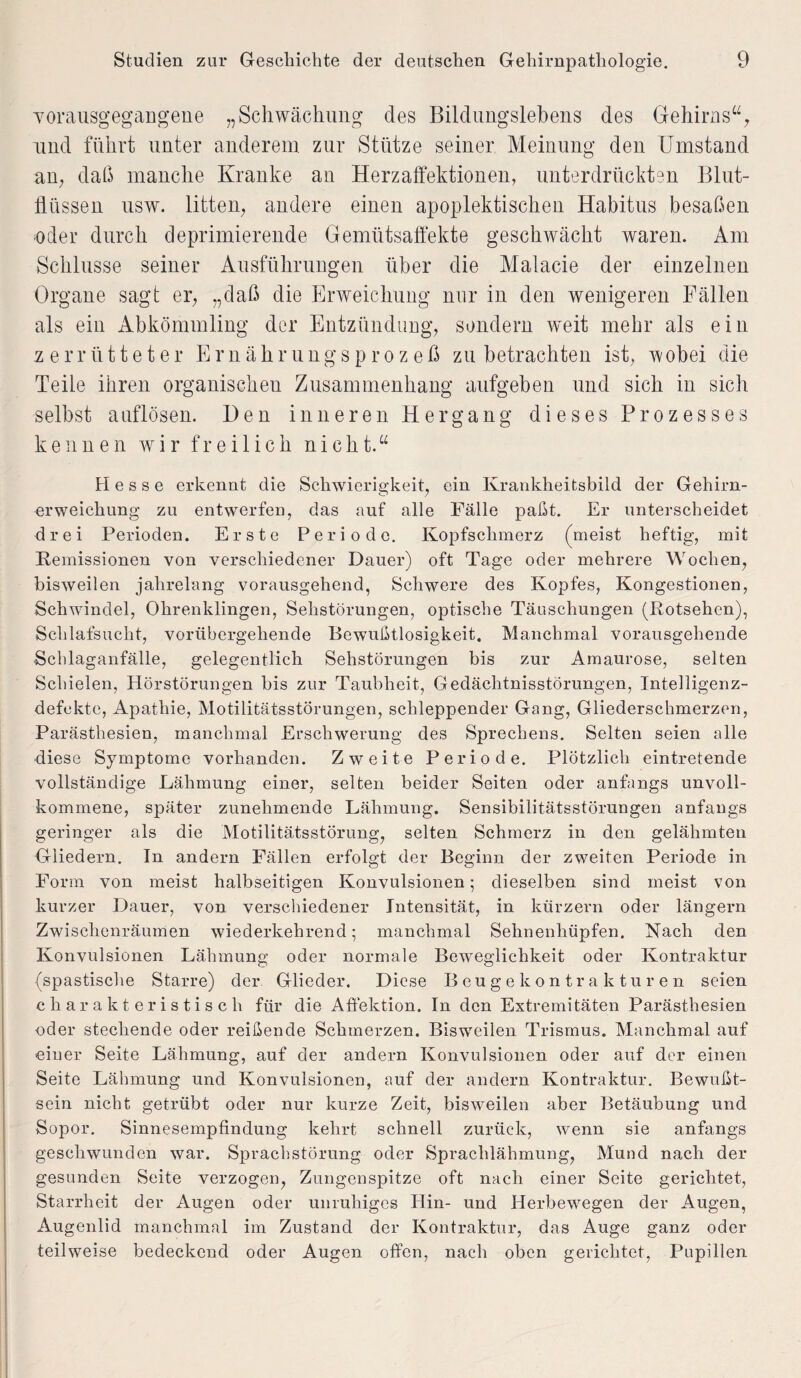 Yorausgegangene „Schwächung des Bildungslebens des Gehirns“; und führt unter anderem zur Stütze seiner Meinung den Umstand an, daß manche Kranke an Herzaffektionen, unterdrückten Blut¬ flüssen usw. litten, andere einen apoplektischen Habitus besaßen oder durch deprimierende Gemütsaffekte geschwächt waren. Am Schlüsse seiner Ausführungen über die Malacie der einzelnen Organe sagt er, „daß die Erweichung nur in den wenigeren Fällen als ein Abkömmling der Entzündung, sondern weit mehr als ein zerrütteter Ernährungsprozeß zu betrachten ist, wobei die Teile ihren organischen Zusammenhang aufgeben und sich in sich selbst auflösen. Den inneren Hergang dieses Prozesses kennen wir freilich nicht.“ Hesse erkennt die Schwierigkeit, ein Krankheitsbild der Gehirn¬ erweichung zu entwerfen, das auf alle Fälle paßt. Er unterscheidet drei Perioden. Erste Periode. Kopfschmerz (meist heftig, mit Remissionen von verschiedener Dauer) oft Tage oder mehrere Wochen, bisweilen jahrelang vorausgehend, Schwere des Kopfes, Kongestionen, Schwindel, Ohrenklingen, Sehstörungen, optische Täuschungen (Rotsehen), Schlafsucht, vorübergehende Bewußtlosigkeit. Manchmal vorausgehende Schlaganfälle, gelegentlich Sehstörungen bis zur Amaurose, selten Schielen, Hörstörungen bis zur Taubheit, Gedächtnisstörungen, Intelligenz- defekte, Apathie, Motilitätsstörungen, schleppender Gang, Gliederschmerzen, Parästhesien, manchmal Erschwerung des Sprechens. Selten seien alle diese Symptome vorhanden. Zweite Periode. Plötzlich eintretende vollständige Lähmung einer, selten beider Seiten oder anfangs unvoll¬ kommene, später zunehmende Lähmung. Sensibilitätsstörungen anfangs geringer als die Motilitätsstörung, selten Schmerz in den gelähmten Gliedern. In andern Fällen erfolgt der Beginn der zweiten Periode in Form von meist halbseitigen Konvulsionen; dieselben sind meist von kurzer Dauer, von verschiedener Intensität, in kurzem oder längern Zwischenräumen wiederkehrend; manchmal Sehnenhüpfen. Nach den Konvulsionen Lähmung oder normale Beweglichkeit oder Kontraktur (spastische Starre) der Glieder. Diese Beugekontrakturen seien charakteristisch für die Affektion. In den Extremitäten Parästhesien oder stechende oder reißende Schmerzen. Bisweilen Trismus. Manchmal auf einer Seite Lähmung, auf der andern Konvulsionen oder auf der einen Seite Lähmung und Konvulsionen, auf der andern Kontraktur. Bewußt¬ sein nicht getrübt oder nur kurze Zeit, bisweilen aber Betäubung und Sopor. Sinnesempfindung kehrt schnell zurück, wenn sie anfangs geschwunden war. Sprachstörung oder Sprachlähmung, Mund nach der gesunden Seite verzogen, Zungenspitze oft nach einer Seite gerichtet, Starrheit der Augen oder unruhiges Hin- und Herbewegen der Augen, Augenlid manchmal im Zustand der Kontraktur, das Auge ganz oder teilweise bedeckend oder Augen offen, nach oben gerichtet, Pupillen