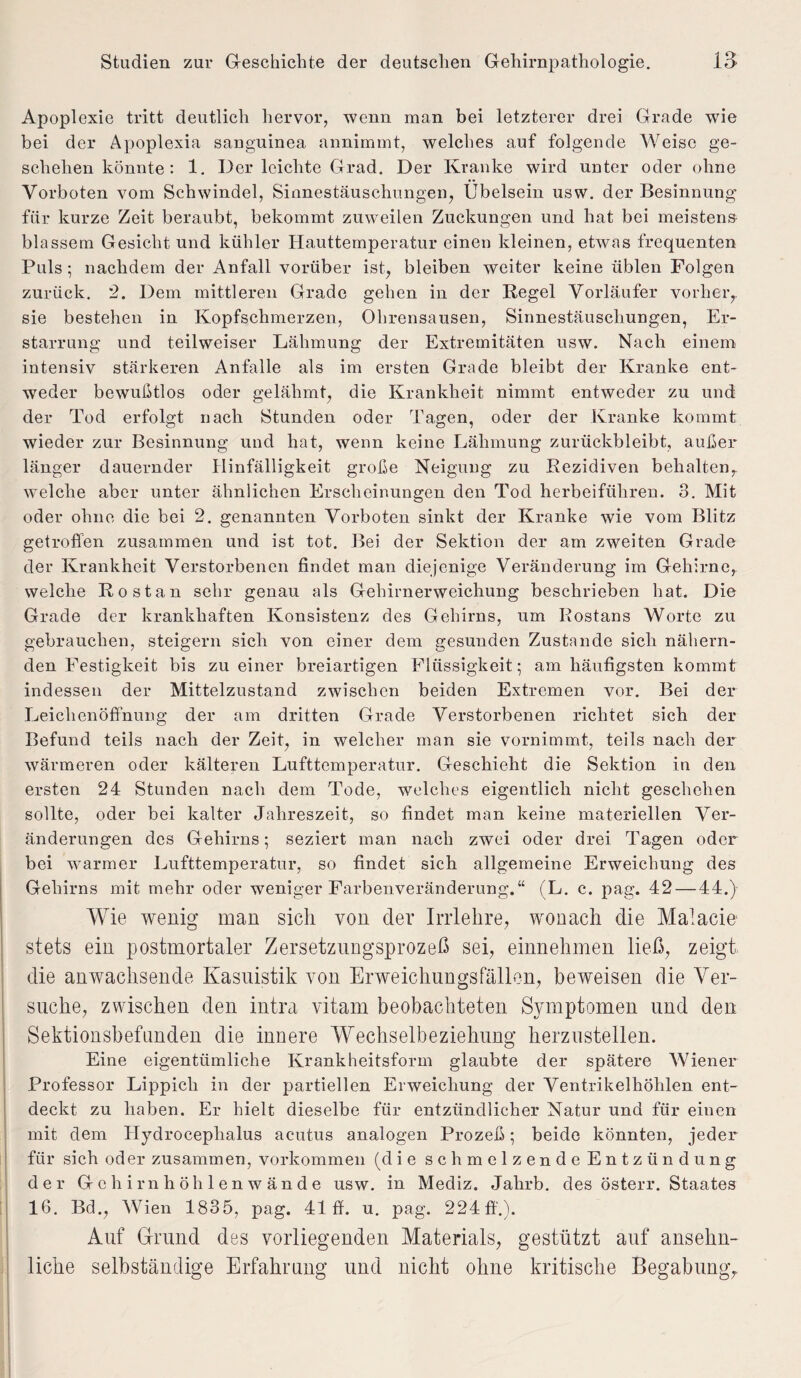 Apoplexie tritt deutlich hervor, wenn man bei letzterer drei Grade wie bei der Apoplexia sanguinea annimmt, welches auf folgende Weise ge¬ schehen könnte: 1. Der leichte Grad. Der Kranke wird unter oder ohne Vorboten vom Schwindel, Sinnestäuschungen, Übelsein usw. der Besinnung für kurze Zeit beraubt, bekommt zuweilen Zuckungen und hat bei meistens blassem Gesicht und kühler Hauttemperatur einen kleinen, etwas frequenten Puls; nachdem der Anfall vorüber ist, bleiben weiter keine üblen Folgen zurück. 2. Dem mittleren Grade gehen in der Regel Vorläufer vorher,, sie bestehen in Kopfschmerzen, Ohrensausen, Sinnestäuschungen, Er¬ starrung und teilweiser Lähmung der Extremitäten usw. Nach einem intensiv stärkeren Anfalle als im ersten Grade bleibt der Kranke ent¬ weder bewußtlos oder gelähmt, die Krankheit nimmt entweder zu und der Tod erfolgt nach Stunden oder Tagen, oder der Kranke kommt wieder zur Besinnung und hat, wenn keine Lähmung zurückbleibt, außer länger dauernder Hinfälligkeit große Neigung zu Rezidiven behalten, welche aber unter ähnlichen Erscheinungen den Tod herbeiführen. 3. Mit oder ohne die bei 2. genannten Vorboten sinkt der Kranke wie vom Blitz getroffen zusammen und ist tot. Bei der Sektion der am zweiten Grade der Krankheit Verstorbenen findet man diejenige Veränderung im Gehirne, welche Rostan sehr genau als Gehirnerweichung beschrieben hat. Die Grade der krankhaften Konsistenz des Gehirns, um Bostans Worte zu gebrauchen, steigern sich von einer dem gesunden Zustande sich nähern¬ den Festigkeit bis zu einer breiartigen Flüssigkeit; am häufigsten kommt indessen der Mittelzustand zwischen beiden Extremen vor. Bei der Leichenöffnung der am dritten Grade Verstorbenen richtet sich der Befund teils nach der Zeit, in welcher man sie vornimmt, teils nach der wärmeren oder kälteren Lufttemperatur. Geschieht die Sektion in den ersten 24 Stunden nach dem Tode, welches eigentlich nicht geschehen sollte, oder bei kalter Jahreszeit, so findet man keine materiellen Ver¬ änderungen des Gehirns; seziert man nach zwei oder drei Tagen oder bei warmer Lufttemperatur, so findet sich allgemeine Erweichung des Gehirns mit mehr oder weniger Farbenveränderung.“ (L. c. pag. 42 — 44.) Wie wenig man sich von der Irrlehre, wonach die Malade stets ein postmortaler Zersetznngsprozeß sei, einnehmen ließ, zeigt die anwachsende Kasuistik von Erweichungsfällon, beweisen die Ver¬ suche, zwischen den intra vitam beobachteten Symptomen und den Sektionsbefunden die innere Wechselbeziehung herzustellen. Eine eigentümliche Krankheitsform glaubte der spätere Wiener Professor Lippicli in der partiellen Erweichung der Ventrikelhöhlen ent¬ deckt zu haben. Er hielt dieselbe für entzündlicher Natur und für einen mit dem Hydroceplialus acutus analogen Prozeß; beide könnten, jeder für sich oder zusammen, Vorkommen (die schmelzende Entzündung der Gehirn höhlenwände usw. in Mediz. Jalrrb. des österr. Staates 16. Bd., Wien 1835, pag. 41 ff. u. pag. 224 ff.). Auf Grund des vorliegenden Materials, gestützt auf ansehn¬ liche selbständige Erfahrung und nicht ohne kritische Begabung,