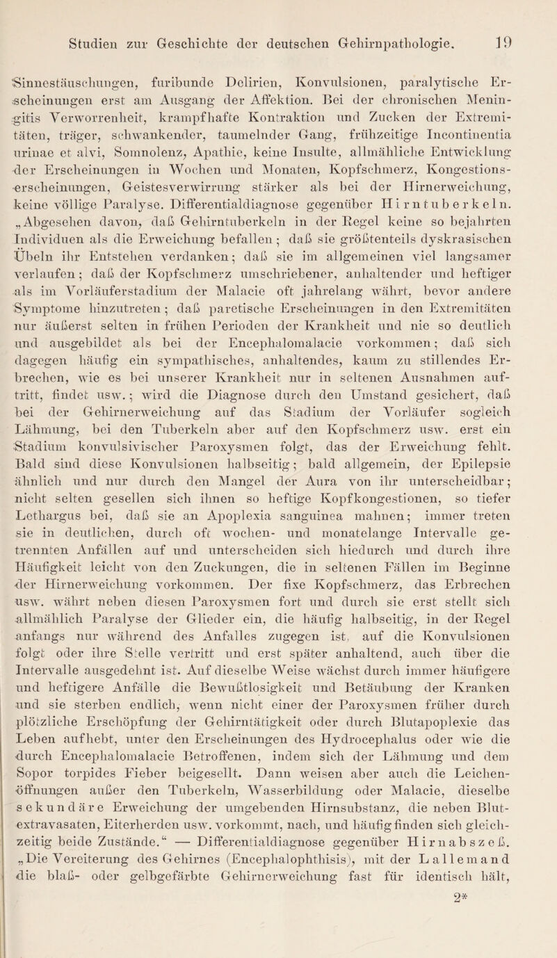 Sinnestäuschungen, furibunde Delirien, Konvulsionen, paralytische Er¬ scheinungen erst am Ausgang der Affektion. Bei der chronischen Menin¬ gitis Verworrenheit, krampfhafte Kontraktion und Zucken der Extremi¬ täten, träger, schwankender, taumelnder Gang, frühzeitige Incontinentia urinae et alvi, Somnolenz, Apathie, keine Insulte, allmähliche Entwicklung der Erscheinungen in Wochen und Monaten, Kopfschmerz, Kongestions¬ erscheinungen, Geistesverwirrung stärker als bei der Hirnerweichung, keine völlige Paralyse. Differentialdiagnose gegenüber Hirntuberkeln. „Abgesehen davon, daß Gehirntuberkeln in der Regel keine so bejahrten Individuen als die Erweichung befallen; daß sie größtenteils dyskrasischen Übeln ihr Entstehen verdanken; daß sie im allgemeinen viel langsamer verlaufen; daß der Kopfschmerz umschriebener, anhaltender und heftiger als im Vorläuferstadium der Malacie oft jahrelang währt, bevor andere Symptome hinzutreten ; daß paretische Erscheinungen in den Extremitäten nur äußerst selten in frühen Perioden der Krankheit und nie so deutlich und ausgebildet als bei der Encephalomalacie Vorkommen; daß sich dagegen häufig ein sympathisches, anhaltendes, kaum zu stillendes Er¬ brechen, wie es bei unserer Krankheit nur in seltenen Ausnahmen auf- tritt, findet usw.; wird die Diagnose durch den Umstand gesichert, daß bei der Gehirnerweichung auf das Stadium der Vorläufer sogleich Lähmung, bei den Tuberkeln aber auf den Kopfschmerz usw. erst ein Stadium konvulsivischer Paroxysmen folgt, das der Erweichung fehlt. Bald sind diese Konvulsionen halbseitig; bald allgemein, der Epilepsie ähnlich und nur durch den Mangel der Aura von ihr unterscheidbar; nicht selten gesellen sich ihnen so heftige Kopfkongestionen, so tiefer Letliargus bei, daß sie an Apoplexia sanguinea mahnen; immer treten sie in deutlichen, durch oft wochen- und monatelange Intervalle ge¬ trennten Anfällen auf und unterscheiden sich hiedurch und durch ihre Häufigkeit leicht von den Zuckungen, die in seltenen Fällen im Beginne der Hirnerweichung Vorkommen. Der fixe Kopfschmerz, das Erbrechen usw. währt neben diesen Paroxysmen fort und durch sie erst stellt sich •allmählich Paralyse der Glieder ein, die häufig halbseitig, in der Regel anfangs nur während des Anfalles zugegen ist, auf die Konvulsionen folgt oder ihre Stelle vertritt und erst später anhaltend, auch über die Intervalle ausgedehnt ist. Auf dieselbe Weise wächst durch immer häufigere und heftigere Anfälle die Bewußtlosigkeit und Betäubung der Kranken und sie sterben endlich, wenn nicht einer der Paroxysmen früher durch plötzliche Erschöpfung der Gehirntätigkeit oder durch Blutapoplexie das Leben aufhebt, unter den Erscheinungen des Hydrocephalus oder wie die durch Encephalomalacie Betroffenen, indem sich der Lähmung und dem Sopor torpides Fieber beigesellt. Dann weisen aber auch die Leichen¬ öffnungen außer den Tuberkeln, Wasserbildung oder Malacie, dieselbe sekundäre Erweichung der umgebenden Hirnsubstanz, die neben Blut- extravasaten, Eiterherden usw. vorkommt, nach, und häufig finden sich gleich¬ zeitig beide Zustände.“ — Differentialdiagnose gegenüber Hirnabszeß. „Die Vereiterung des Gehirnes (Encephalophthisis), mit der Lalle m and die blaß- oder gelbgefärbte Gehirnerweichung fast für identisch hält, 2*