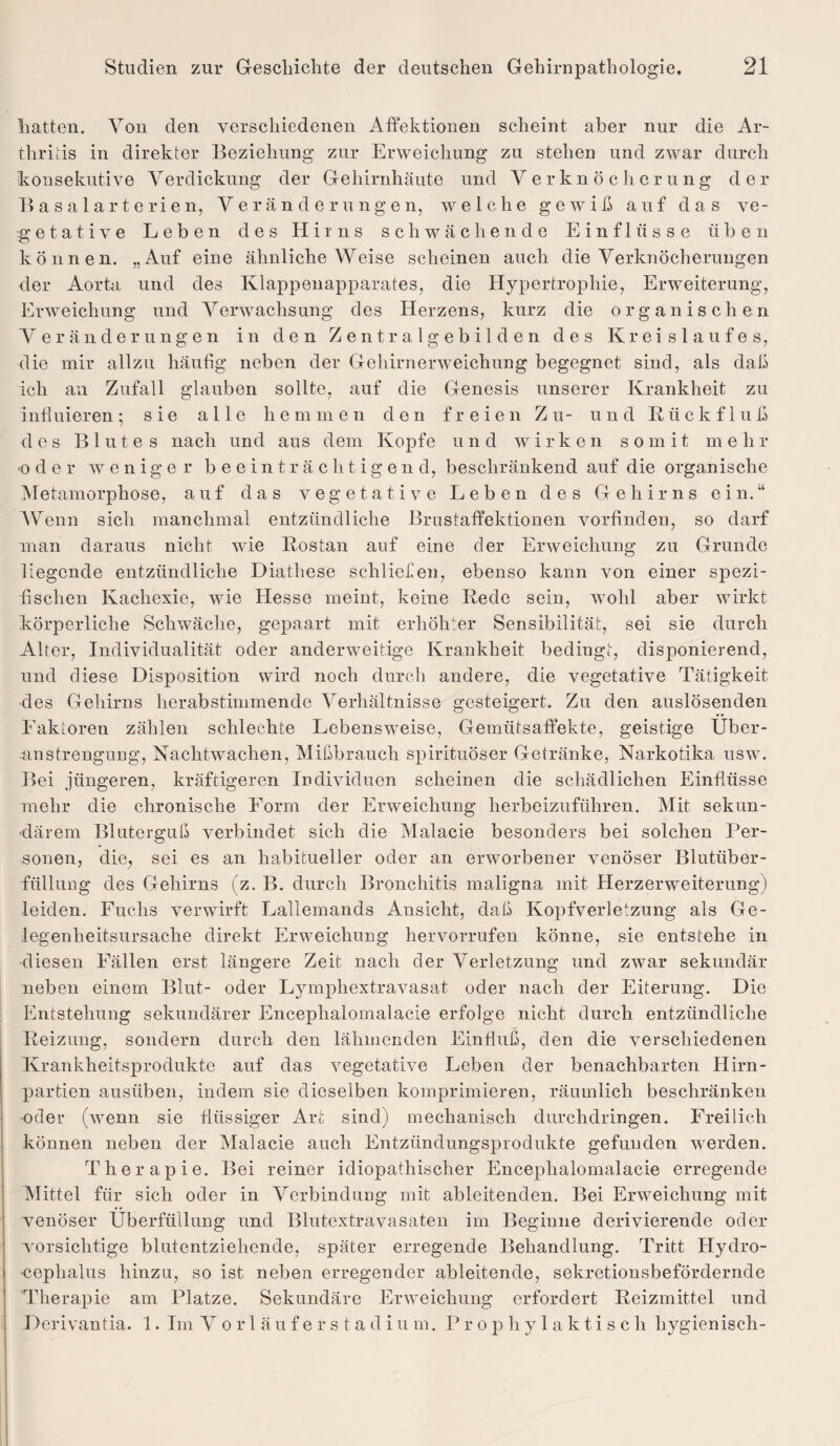 hatten. Von den verschiedenen Affektiouen scheint aber nur die Ar¬ thritis in direkter Beziehung zur Erweichung zu stehen und zwar durch konsekutive Verdickung der Gehirnhäute und Verknöcherung der Basalarterien, Veränderungen, welche gewiß auf das ve¬ getative Leben des Hirns schwächende Einflüsse üben können. „Auf eine ähnliche Weise scheinen auch die Verknöcherungen der Aorta und des Klappenapparates, die Hypertrophie, Erweiterung, Erweichung und Verwachsung des Herzens, kurz die organischen Veränderungen in den Z e n t r a 1 g e b i 1 d e n des Kreislaufes, die mir allzu häufig neben der Gehirnerweichung begegnet sind, als daß ich an Zufall glauben sollte, auf die Genesis unserer Krankheit zu influieren; sie alle hemmen den freien Zu- und Rückfluß des Blutes nach und aus dem Kopfe und wirken somit mehr -oder weniger beeinträchtigend, beschränkend auf die organische Metamorphose, auf das vegetative Leben des Gehirns ein.“ Wenn sicli manchmal entzündliche Brustaffektionen vorfinden, so darf man daraus nicht wie Rostan auf eine der Erweichung zu Grunde liegende entzündliche Diathese schliefen, ebenso kann von einer spezi¬ fischen Kachexie, wie Hesse meint, keine Rede sein, wohl aber wirkt körperliche Schwäche, gepaart mit erhöhter Sensibilität, sei sie durch Alter, Individualität oder anderweitige Krankheit bedingt, disponierend, und diese Disposition wird noch durch andere, die vegetative Tätigkeit des Gehirns herabstimmende Verhältnisse gesteigert. Zu den auslösenden Faktoren zählen schlechte Lebensweise, Gemütsaffekte, geistige Über¬ anstrengung, Nachtwachen, Mißbrauch spirituöser Getränke, Narkotika usw. Bei jüngeren, kräftigeren Individuen scheinen die schädlichen Einflüsse mehr die chronische Form der Erweichung herbeizuführen. Mit sekun¬ därem Bluterguß verbindet sich die Malacie besonders bei solchen Per¬ sonen, die, sei es an habitueller oder an erworbener venöser Blutüber¬ füllung des Gehirns (z. B. durch Bronchitis maligna mit Herzerweiterung) leiden. Fuchs verwirft Lallemands Ansicht, daß Kopfverletzung als Ge¬ legenheitsursache direkt Erweichung hervorrufen könne, sie entstehe in diesen Fällen erst längere Zeit nach der Verletzung und zwar sekundär neben einem Blut- oder Lympliextravasat oder nach der Eiterung. Die Entstehung sekundärer Enceplialomalacie erfolge nicht durch entzündliche Reizung, sondern durch den lähmenden Einfluß, den die verschiedenen Krankheitsprodukte auf das vegetative Leben der benachbarten Hirn- partien ausüben, indem sie dieselben komprimieren, räumlich beschränken oder (wenn sie flüssiger Art sind) mechanisch durchdringen. Freilich können neben der Malacie auch Entzündungsprodukte gefunden werden. Therapie. Bei reiner idiopathischer Enceplialomalacie erregende Mittel für sich oder in Verbindung mit ableitenden. Bei Erweichung mit venöser Überfüllung und Blutextravasaten im Beginne derivierende oder vorsichtige blutentziehende, später erregende Behandlung. Tritt Hydro¬ zephalus hinzu, so ist neben erregender ableitende, sekretionsbefördernde Therapie am Platze. Sekundäre Erweichung erfordert Reizmittel und Derivantia. 1. Im V orläufer staclium. Prophylaktisc h hygienisch-