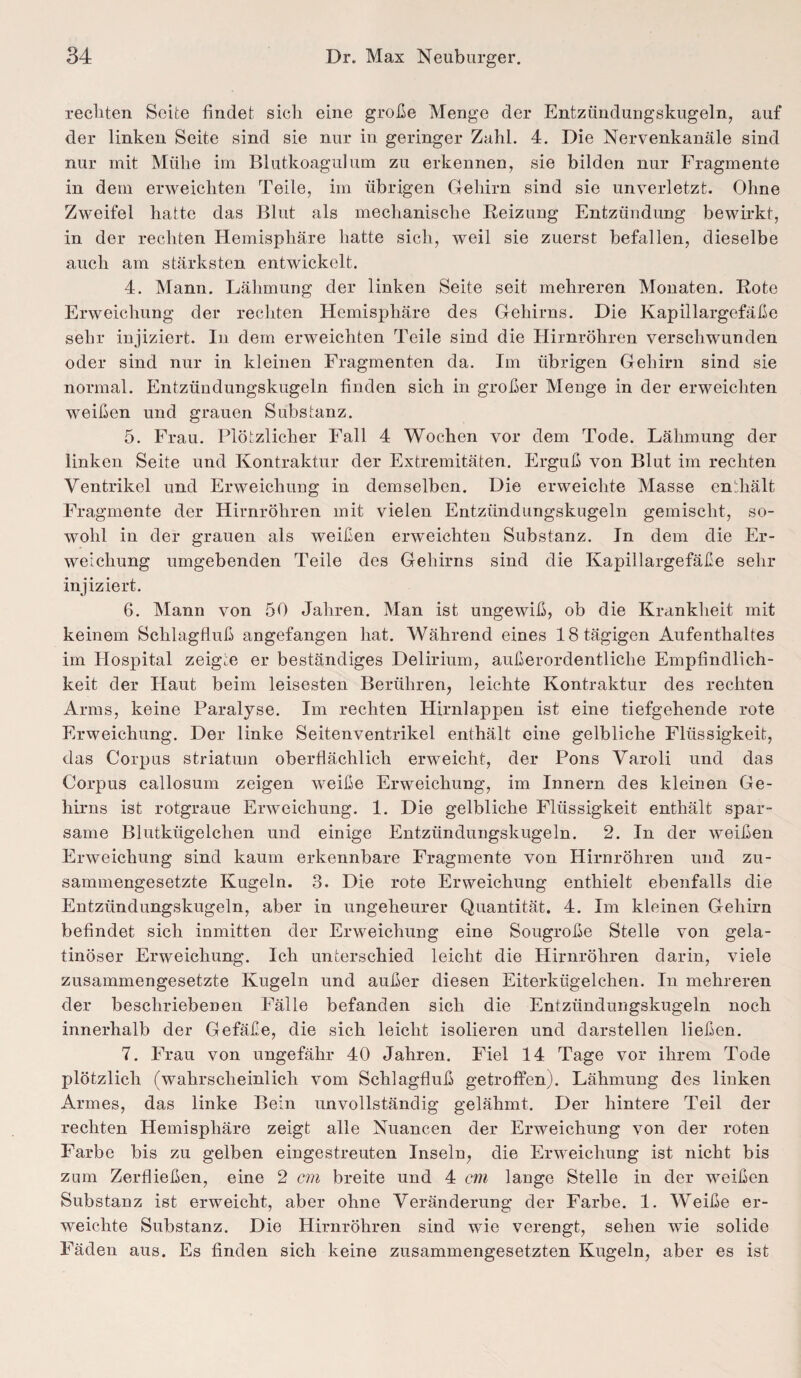 rechten Seite findet sich eine große Menge der Entzündungskugeln, auf der linken Seite sind sie nur in geringer Zahl. 4. Die Nervenkanäle sind nur mit Mühe im Blutkoagulum zu erkennen, sie bilden nur Fragmente in dem erweichten Teile, im übrigen Gehirn sind sie unverletzt. Ohne Zweifel hatte das Blut als mechanische Beizung Entzündung bewirkt, in der rechten Hemisphäre hatte sich, weil sie zuerst befallen, dieselbe auch am stärksten entwickelt. 4. Mann. Lähmung der linken Seite seit mehreren Monaten. Rote Erweichung der rechten Hemisphäre des Gehirns. Die Kapillargefäße sehr injiziert. In dem erweichten Teile sind die Hirnröhren verschwunden oder sind nur in kleinen Fragmenten da. Im übrigen Gehirn sind sie normal. Entzündungskugeln finden sich in großer Menge in der erweichten weißen und grauen Substanz. 5. Frau. Plötzlicher Fall 4 Wochen vor dem Tode. Lähmung der linken Seite und Kontraktur der Extremitäten. Erguß von Blut im rechten Ventrikel und Erweichung in demselben. Die erweichte Masse enthält Fragmente der Hirnröhren mit vielen Entzündungskugeln gemischt, so¬ wohl in der grauen als weißen erweichten Substanz. In dem die Er¬ weichung umgebenden Teile des Gehirns sind die Kapillargefäße sehr injiziert. 6. Mann von 50 Jahren. Man ist ungewiß, ob die Krankheit mit keinem Schlagfluß angefangen hat. Während eines 18 tägigen Aufenthaltes im Hospital zeigte er beständiges Delirium, außerordentliche Empfindlich¬ keit der Haut beim leisesten Berühren, leichte Kontraktur des rechten Arms, keine Paralyse. Im rechten Hirnlappen ist eine tiefgehende rote Erweichung. Der linke Seitenventrikel enthält eine gelbliche Flüssigkeit, das Corpus striatum oberflächlich erweicht, der Pons Varoli und das Corpus callosum zeigen weiße Erweichung, im Innern des kleinen Ge¬ hirns ist rotgraue Erweichung. 1. Die gelbliche Flüssigkeit enthält spar¬ same Blutkügelchen und einige Entzündungskugeln. 2. In der weißen Erweichung sind kaum erkennbare Fragmente von Hirnröhren und zu¬ sammengesetzte Kugeln. 3. Die rote Erweichung enthielt ebenfalls die Entzündungskugeln, aber in ungeheurer Quantität. 4. Im kleinen Gehirn befindet sich inmitten der Erweichung eine Sougroße Stelle von gela¬ tinöser Erweichung. Ich unterschied leicht die Hirnröhren darin, viele zusammengesetzte Kugeln und außer diesen Eiterkügelchen. In mehreren der beschriebenen Fälle befanden sich die Entzündungskugeln noch innerhalb der Gefäße, die sich leicht isolieren und darstellen ließen. 7. Frau von ungefähr 40 Jahren. Fiel 14 Tage vor ihrem Tode plötzlich (wahrscheinlich vom Schlagfluß getroffen). Lähmung des linken Armes, das linke Bein unvollständig gelähmt. Der hintere Teil der rechten Hemisphäre zeigt alle Nuancen der Erweichung von der roten Farbe bis zu gelben eingestreuten Inseln, die Erweichung ist nicht bis zum Zerfließen, eine 2 cm breite und 4 cm lange Stelle in der weißen Substanz ist erweicht, aber ohne Veränderung der Farbe. 1. Weiße er¬ weichte Substanz. Die Hirnröhren sind wie verengt, sehen wie solide Fäden aus. Es finden sich keine zusammengesetzten Kugeln, aber es ist