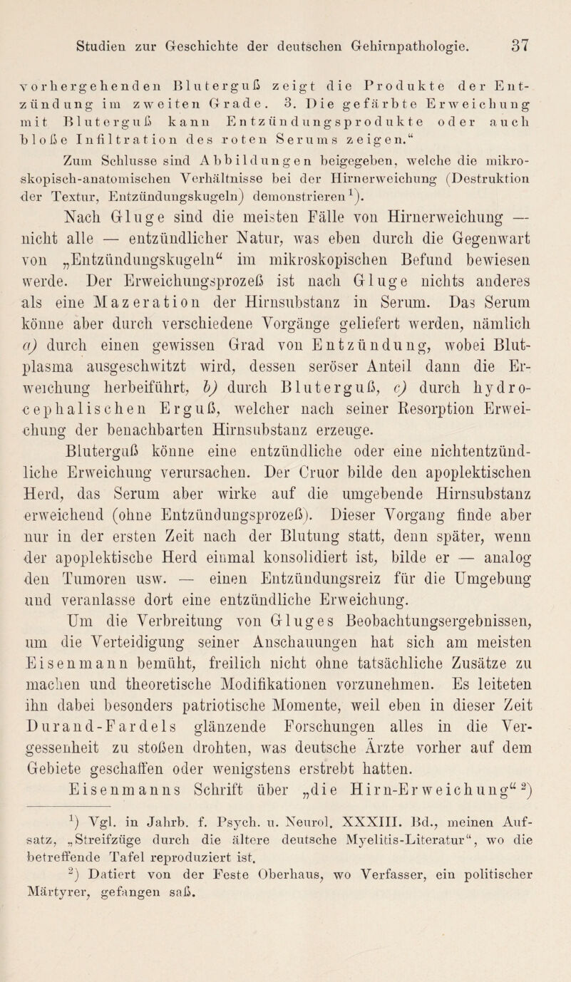 vorhergehenden Bluterguß zeigt die Produkte der Ent¬ zündung im zweiten Grade. 3. Die gefärbte Erweichung mit Bluterguß kann Entzündungsprodukte oder auch bloße Infiltration des roten Serums zeigen.“ Zum Schlüsse sind Abbildungen beigegeben, welche die mikro¬ skopisch-anatomischen Verhältnisse bei der Hirnerweichung (Destruktion der Textur, Entzündungskugeln) demonstrieren1). Nach Ginge sind die meisten Fälle von Hirnerweichung — nicht alle — entzündlicher Natur, was eben durch die Gegenwart von „Entzündungskugelnu im mikroskopischen Befund bewiesen werde. Der Erweichungsprozeß ist nach Ginge nichts anderes als eine Mazeration der Hirnsubstanz in Serum. Das Serum könne aber durch verschiedene Vorgänge geliefert werden, nämlich a) durch einen gewissen Grad von Entzündung, wobei Blut¬ plasma ausgeschwitzt wird, dessen seröser Anteil dann die Er¬ weichung herbeiführt, b) durch Bluterguß, c) durch hydro- cephalischen Erguß, welcher nach seiner Resorption Erwei¬ chung der benachbarten Hirnsubstanz erzeuge. Bluterguß könne eine entzündliche oder eine nichtentzünd¬ liche Erweichung verursachen. Der Cruor bilde den apoplektischen Herd, das Serum aber wirke auf die umgebende Hirnsubstanz erweichend (ohne Entzündungsprozeß). Dieser Vorgang finde aber nur in der ersten Zeit nach der Blutung statt, denn später, wenn der apoplektische Herd einmal konsolidiert ist, bilde er — analog den Tumoren usw. — einen Entzündungsreiz für die Umgebung und veranlasse dort eine entzündliche Erweichung. Um die Verbreitung von G lug es Beobachtungsergebnissen, um die Verteidigung seiner Anschauungen hat sich am meisten Eisen mann bemüht, freilich nicht ohne tatsächliche Zusätze zu machen und theoretische Modifikationen vorzunehmen. Es leiteten ihn dabei besonders patriotische Momente, weil eben in dieser Zeit Durand-Fardels glänzende Forschungen alles in die Ver¬ gessenheit zu stoßen drohten, was deutsche Ärzte vorher auf dem Gebiete geschaffen oder wenigstens erstrebt hatten. Eisenmanns Schrift über „die Hirn-Er weichung“2) Ä Vgl. in Jahrb. f. Psych. u. Neurol. XXXIII. Bel., meinen Auf¬ satz, „Streifzüge durch die ältere deutsche Myelitis-Literatur“, wo die betreffende Tafel reproduziert ist. 2) Datiert von der Feste Oberhaus, wo Verfasser, ein politischer Märtyrer, gefangen saß.
