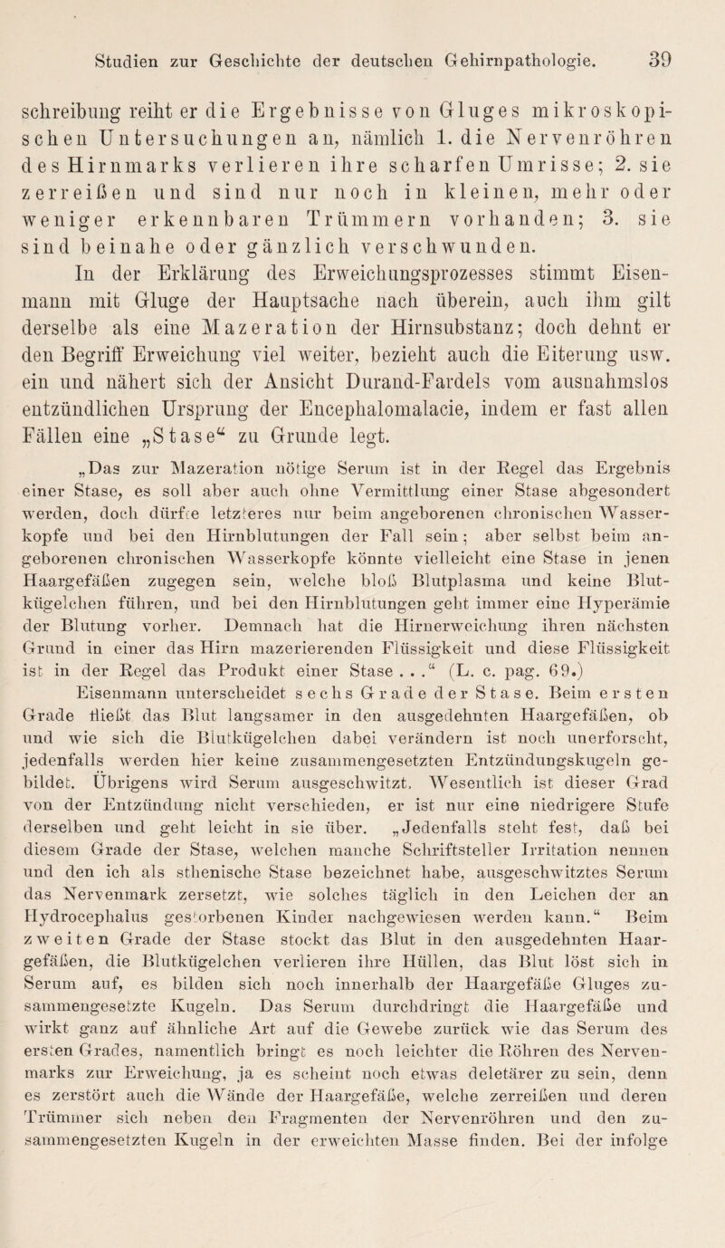 Schreibung reiht er die Ergebnisse von Gluges mikroskopi¬ schen Untersuchungen an, nämlich 1. die Nervenröhren des Hirnmarks verlieren ihre scharfen Umrisse; 2. sie zerreißen und sind nur noch in kleinen, mehr oder weniger erkennbaren Trümmern vorhanden; 3. sie sind beinahe oder gänzlich verschwunden. In der Erklärung des Erweichungsprozesses stimmt Eisen¬ mann mit Glluge der Hauptsache nach überein, auch ihm gilt derselbe als eine Mazeration der Hirnsubstanz; doch dehnt er den Begriff Erweichung viel weiter, bezieht auch die Eiterung usw. ein und nähert sich der Ansicht Durand-Fardels vom ausnahmslos entzündlichen Ursprung der Encephalomalacie, indem er fast allen Fällen eine „Stase“ zu Grunde legt. „Das zur Mazeration nötige Serum ist in der Regel das Ergebnis einer Stase, es soll aber auch ohne Vermittlung einer Stase abgesondert werden, doch dürfte letzteres nur beim angeborenen chronischen Wasser¬ köpfe und bei den Hirnblutungen der Fall sein • aber selbst beim an¬ geborenen chronischen Wasserköpfe könnte vielleicht eine Stase in jenen Haargefäßen zugegen sein, welche bloß Blutplasma und keine Blut¬ kügelchen führen, und bei den Hirnblutungen geht immer eine Hyperämie der Blutung vorher. Demnach hat die Hirnerweichung ihren nächsten Grund in einer das Hirn mazerierenden Flüssigkeit und diese Flüssigkeit ist in der Regel das Produkt einer Stase . . .“ (L. c. pag. 69.) Eisenmann unterscheidet sechs Grade der Stase. Beim ersten Grade hießt das Blut langsamer in den ausgedehnten Haargefäßen, ob und wie sich die Blutkügelchen dabei verändern ist noch unerforscht, jedenfalls werden hier keine zusammengesetzten Entzündungskugeln ge¬ bildet. Übrigens wird Serum ausgeschwitzt. Wesentlich ist dieser Grad von der Entzündung nicht verschieden, er ist nur eine niedrigere Stufe derselben und geht leicht in sie über. „Jedenfalls steht fest, daß bei diesem Grade der Stase, welchen manche Schriftsteller Irritation nennen und den ich als sthenische Stase bezeichnet habe, ausgeschwitztes Serum das Nervenmark zersetzt, wie solches täglich in den Leichen der an Hydrocephalus gestorbenen Kinder nachgewiesen werden kann.“ Beim zweiten Grade der Stase stockt das Blut in den ausgedehnten Haar¬ gefäßen, die Blutkügelchen verlieren ihre Hüllen, das Blut löst sich in Serum auf, es bilden sich noch innerhalb der Haargefäße Gluges zu¬ sammengesetzte Kugeln. Das Serum durchdringt die Haargefäße und wirkt ganz auf ähnliche Art auf die Gewebe zurück wie das Serum des ersten Grades, namentlich bringt es noch leichter die Röhren des Nerven- marks zur Erweichung, ja es scheint noch etwas deletärer zu sein, denn es zerstört auch die Wände der Haargefäße, welche zerreißen und deren Trümmer sich neben den Fragmenten der Nervenröhren und den zu¬ sammengesetzten Kugeln in der erweichten Masse finden. Bei der infolge