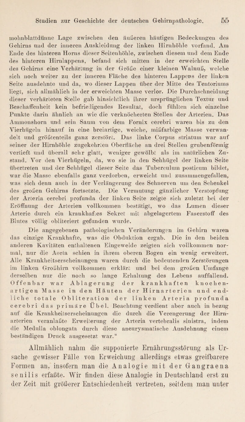 mohnblattdünne Lage zwischen den äußeren häutigen Bedeckungen des Gehirns und der inneren Auskleidung der linken Hirnhöhle vorfand. Am Ende des hinteren Horns dieser Seitenhöhle, zwischen diesem und dem Ende des hinteren Hirnlappens, befand sich mitten in der erweichten Stelle des Gehirns eine Verhärtung in der Größe einer kleinen Walnuß, welche sich noch weiter zu der inneren Fläche des hinteren Lappers der linken Seite ausdehnte und da, wo dieser Lappen über der Mitte des Tentoriums liegt, sich allmählich in der erweichten Masse verlor. Die Durchschneidung dieser verhärteten Stelle gab hinsichtlich ihrer ursprünglichen Textur und Beschaffenheit kein befriedigendes Resultat, doch fühlten sich einzelne Punkte darin ähnlich an wie die verknöcherten Stellen der Arterien. Das Ammonshorn und sein Saum von dem Fornix cerebri waren bis zu den Vierhügeln hinauf in eine breiartige, weiche, mißfarbige Masse verwan¬ delt und größtenteils ganz zerstört. Das linke Corpus striatum war auf seiner der Hirnhöhle zugekehrten Oberfläche an drei Stellen grubenförmig vertieft und überall sehr glatt, weniger gewölbt als im natürlichen Zu¬ stand. Vor den Vierhügeln, da, wo sie in den Sehhügel der linken Seite übertreten und der Sehhiigel dieser Seite das Tuberculum posticum bildet, war die Masse ebenfalls ganz verdorben, erweicht und zusammengefallen, was sich denn auch in der Verlängerung des Sehnerven um den Schenkel des großen Gehirns fortsetzte. Die Vermutung gänzlicher Verstopfung der Arteria cerebri profunda der linken Seite zeigte sich zuletzt bei der Eröffnung der Arterien vollkommen bestätigt, wo das Lumen dieser Arterie durch ein krankhaftes Sekret mit abgelagertem Faserstoff des Blutes völlig obliteriert gefunden wurde. Die angegebenen pathologischen Veränderungen im Gehirn waren das einzige Krankhafte, was die Obduktion ergab. Die in den beiden anderen Kavitäten enthaltenen Eingeweide zeigten sich vollkommen nor¬ mal, nur die Aorta schien in ihrem oberen Bogen ein wenig erweitert. Alle Krankheitserscheinungen waren durch die bedeutenden Zerstörungen im linken Großhirn vollkommen erklärt und bei dem großen Umfange derselben nur die noch so lange Erhaltung des Lebens auffallend. Offenbar war Ablagerung der krankhaften knochen¬ artigen Masse in den Häuten der Hirnarterien und end¬ liche totale Obliteration der linken Arteria profunda cerebri das primäre Übel. Beachtung verdient aber auch in bezug auf die Krankheitserscheinungen die durch die Verengerung der Hirn¬ arterien veranlaßte Erweiterung der Arteria vertebralis sinistra, indem die Medulla oblongata durch diese aneurysmatische Ausdehnung einem beständigen Druck ausgesetzt war.“ Allmählich nahm die supponierte Ernährungsstörung als Ur¬ sache gewisser Fälle von Erweichung allerdings etwas greifbarere Formen an, insofern man die Analogie mit der Gangraena senilis erfaßte. Wir finden diese Analogie in Deutschland erst zu der Zeit mit größerer Entschiedenheit vertreten, seitdem man unter