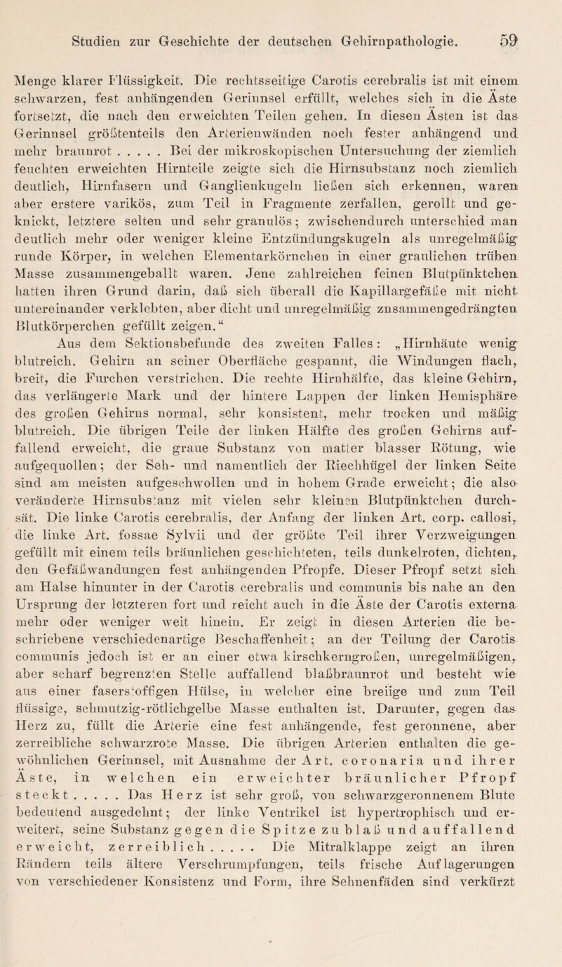 Menge klarer Flüssigkeit. Die rechtsseitige Carotis cerebralis ist mit einem schwarzen, fest anhängenden Gerinnsel erfüllt, welches sich in die Aste fortsetzt, die nach den erweichten Teilen gehen. In diesen Ästen ist das Gerinnsel größtenteils den Arterienwänden nocli fester anhängend und mehr braunrot.Bei der mikroskopischen Untersuchung der ziemlich feuchten erweichten Hirnteile zeigte sich die Hirnsubstanz noch ziemlich deutlich, Hirnfasern und Ganglienkugeln ließen sich erkennen, waren aber erstere varikös, zum Teil in Fragmente zerfallen, gerollt und ge¬ knickt, letztere selten und sehr granulös ; zwischendurch unterschied man deutlich mehr oder weniger kleine Entzündungskugeln als unregelmäßig runde Körper, in welchen Elementarkörnchen in einer graulichen trüben Masse zusammengeballt waren. Jene zahlreichen feinen Blutpünktchen hatten ihren Grund darin, daß sich überall die Kapillargefäße mit nicht untereinander verklebten, aber dicht und unregelmäßig znsammengedrängten Blutkörperchen gefüllt zeigen.“ Aus dem Sektionsbefunde des zweiten Falles : „Hirnhäute wenig blutreich. Gehirn an seiner Oberfläche gespannt, die Windungen flach, breit, die Furchen verstrichen. Die rechte Hirnhälfte, das kleine Gehirn, das verlängerte Mark und der hintere Lappen der linken Hemisphäre des großen Gehirns normal, sehr konsistent, mehr trocken und mäßig blutreich. Die übrigen Teile der linken Hälfte des großen Gehirns auf¬ fallend erweicht, die graue Substanz von matter blasser Rötung, wie aufgequollen; der Seh- und namentlich der Riechhügel der linken Seite sind am meisten aufgeschwollen und in hohem Grade erweicht; die also veränderte Hirnsubstanz mit vielen sehr kleinen Blutpünktchen durch¬ sät. Die linke Carotis cerebralis, der Anfang der linken Art. corp. callosi,. die linke Art. fossae Sylvii und der größte Teil ihrer Verzweigungen gefüllt mit einem teils bräunlichen geschichteten, teils dunkelroten, dichten,, den Gefäßwandungen fest anhängenden Pfropfe. Dieser Pfropf setzt sich am Halse hinunter in der Carotis cerebralis und communis bis nahe an den Ursprung der letzteren fort und reicht auch in die Äste der Carotis externa mehr oder weniger weit hinein. Er zeigt in diesen Arterien die be¬ schriebene verschiedenartige Beschaffenheit; an der Teilung der Carotis communis jedoch ist er an einer etwa kirschkerngroßen, unregelmäßigen, aber scharf begrenzten Stelle auffallend blaßbraunrot und besteht wie aus einer fasersioffigen Hülse, in welcher eine breiige und zum Teil flüssige, schmutzig-rötlichgelbe Masse enthalten ist. Darunter, gegen das Herz zu, füllt die Arterie eine fest anhängende, fest geronnene, aber zerreibliche schwarzrote Masse. Die übrigen Arterien enthalten die ge¬ wöhnlichen Gerinnsel, mit Ausnahme der Art. coronaria und ihrer Äste, in welchen ein erweichter bräunlicher Pfropf steckt.Das Herz ist sehr groß, von schwarzgeronnenem Blute bedeutend ausgedehnt; der linke Ventrikel ist hypertrophisch und er¬ weitert, seine Substanz gegen die Spitze zu blaß und auffallend erweicht, zerr eiblich. Die Mitralklappe zeigt an ihren Rändern teils ältere Verschrumpfungen, teils frische Auflagerungen von verschiedener Konsistenz und Form, ihre Sehnenfäden sind verkürzt