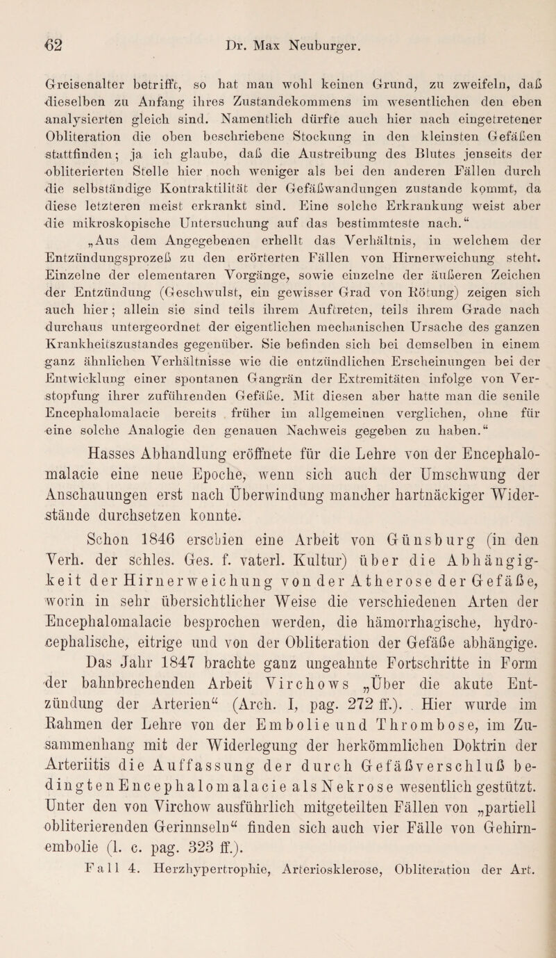 Greisenalter betrifft, so hat mau wolil keinen Grund, zu zweifeln, daß dieselben zu Anfang ihres Zustandekommens im wesentlichen den eben analysierten gleich sind. Namentlich dürfte auch hier nach eingetretener Obliteration die oben beschriebene Stockung in den kleinsten Gefäßen stattfinden; ja ich glaube, daß die Austreibung des Blutes jenseits der obliterierten Stelle hier noch weniger als bei den anderen Fällen durch die selbständige Kontraktilität der Gefäßwandungen zustande kommt, da diese letzteren meist erkrankt sind. Eine solche Erkrankung weist aber die mikroskopische Untersuchung auf das bestimmteste nach.“ „Aus dem Angegebenen erhellt das Verhältnis, in welchem der Entzündungsprozeß zu den erörterten Fällen von Hirnerweichung steht. Einzelne der elementaren Vorgänge, sowie einzelne der äußeren Zeichen der Entzündung (Geschwulst, ein gewisser Grad von Rötung) zeigen sich auch hier; allein sie sind teils ihrem Auftreten, teils ihrem Grade nach durchaus untergeordnet der eigentlichen mechanischen Ursache des ganzen Krankheitszustandes gegenüber. Sie befinden sich bei demselben in einem ganz ähnlichen Verhältnisse wie die entzündlichen Erscheinungen bei der Entwicklung einer spontanen Gangrän der Extremitäten infolge von Ver¬ stopfung ihrer zufühienden Gefäße. Mit diesen aber hatte man die senile Encephalomalacie bereits früher im allgemeinen verglichen, ohne für eine solche Analogie den genauen Nachweis gegeben zu haben.“ Hasses Abhandlung eröffnete für die Lehre von der Encephalo- malacie eine neue Epoche, wenn sich auch der Umschwung der Anschauungen erst nach Überwindung mancher hartnäckiger Wider¬ stände durchsetzen konnte. Schon 1846 erschien eine Arbeit von Günsburg (in den Verb, der schles. Ges. f. vaterl. Kultur) über die Abhängig¬ keit der Hirnerweichung von der Atherose der Gefäße, worin in sehr übersichtlicher Weise die verschiedenen Arten der Encephalomalacie besprochen werden, die hämorrhagische, hydro- cephalische, eitrige und von der Obliteration der Gefäße abhängige. Das Jahr 1847 brachte ganz ungeahnte Fortschritte in Form der bahnbrechenden Arbeit Virchows „Über die akute Ent¬ zündung der Arterien“ (Aren. I, pag. 272 ff.). Hier wurde im Rahmen der Lehre von der Embolie und Thrombose, im Zu¬ sammenhang mit der Widerlegung der herkömmlichen Doktrin der Arteriitis die Auffassung der durch Gefäßverschluß be- dingtenEncephalomalaciealsNekrose wesentlich gestützt. Unter den von Virchow ausführlich mitgeteilten Fällen von „partiell obliterierenden Gerinnseln“ finden sich auch vier Fälle von Gehirn¬ embolie (1. c. pag. 323 ff.). Fall 4. Herzliypertropliie, Arteriosklerose, Obliteratiou der Art.